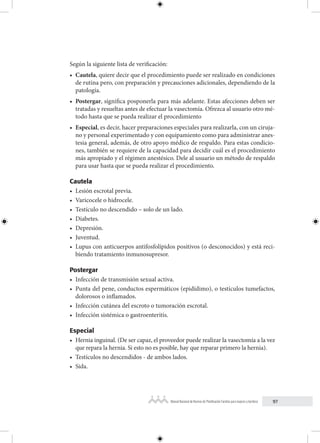 97
Manual Nacional de Normas de Planificación Familiar para mujeres y hombres
Según la siguiente lista de verificación:
• Cautela, quiere decir que el procedimiento puede ser realizado en condiciones
de rutina pero, con preparación y precauciones adicionales, dependiendo de la
patología.
• Postergar, significa posponerla para más adelante. Estas afecciones deben ser
tratadas y resueltas antes de efectuar la vasectomía. Ofrezca al usuario otro mé-
todo hasta que se pueda realizar el procedimiento
• Especial, es decir, hacer preparaciones especiales para realizarla, con un ciruja-
no y personal experimentado y con equipamiento como para administrar anes-
tesia general, además, de otro apoyo médico de respaldo. Para estas condicio-
nes, también se requiere de la capacidad para decidir cuál es el procedimiento
más apropiado y el régimen anestésico. Dele al usuario un método de respaldo
para usar hasta que se pueda realizar el procedimiento.
Cautela
• Lesión escrotal previa.
• Varicocele o hidrocele.
• Testículo no descendido – solo de un lado.
• Diabetes.
• Depresión.
• Juventud.
• Lupus con anticuerpos antifosfolípidos positivos (o desconocidos) y está reci-
biendo tratamiento inmunosupresor.
Postergar
• Infección de transmisión sexual activa.
• Punta del pene, conductos espermáticos (epidídimo), o testículos tumefactos,
dolorosos o inflamados.
• Infección cutánea del escroto o tumoración escrotal.
• Infección sistémica o gastroenteritis.
Especial
• Hernia inguinal. (De ser capaz, el proveedor puede realizar la vasectomía a la vez
que repara la hernia. Si esto no es posible, hay que reparar primero la hernia).
• Testículos no descendidos - de ambos lados.
• Sida.
 