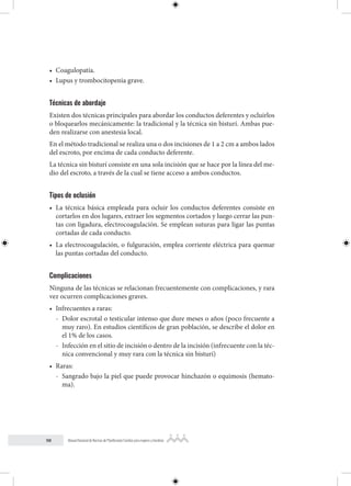 98 Manual Nacional de Normas de Planificación Familiar para mujeres y hombres
• Coagulopatía.
• Lupus y trombocitopenia grave.
Técnicas de abordaje
Existen dos técnicas principales para abordar los conductos deferentes y ocluirlos
o bloquearlos mecánicamente: la tradicional y la técnica sin bisturí. Ambas pue-
den realizarse con anestesia local.
En el método tradicional se realiza una o dos incisiones de 1 a 2 cm a ambos lados
del escroto, por encima de cada conducto deferente.
La técnica sin bisturí consiste en una sola incisión que se hace por la línea del me-
dio del escroto, a través de la cual se tiene acceso a ambos conductos.
Tipos de oclusión
• La técnica básica empleada para ocluir los conductos deferentes consiste en
cortarlos en dos lugares, extraer los segmentos cortados y luego cerrar las pun-
tas con ligadura, electrocoagulación. Se emplean suturas para ligar las puntas
cortadas de cada conducto.
• La electrocoagulación, o fulguración, emplea corriente eléctrica para quemar
las puntas cortadas del conducto.
Complicaciones
Ninguna de las técnicas se relacionan frecuentemente con complicaciones, y rara
vez ocurren complicaciones graves.
• Infrecuentes a raras:
- Dolor escrotal o testicular intenso que dure meses o años (poco frecuente a
muy raro). En estudios científicos de gran población, se describe el dolor en
el 1% de los casos.
- Infección en el sitio de incisión o dentro de la incisión (infrecuente con la téc-
nica convencional y muy rara con la técnica sin bisturí)
• Raras:
- Sangrado bajo la piel que puede provocar hinchazón o equimosis (hemato-
ma).
 