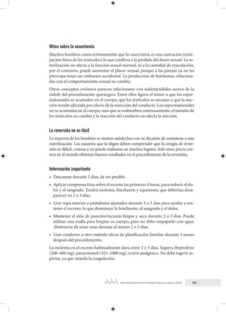 99
Manual Nacional de Normas de Planificación Familiar para mujeres y hombres
Mitos sobre la vasectomía
Muchos hombres creen erróneamente que la vasectomía es una castración (extir-
pación física de los testículos) lo que conlleva a la pérdida del deseo sexual. La es-
terilización no afecta a la función sexual normal, ni a la cantidad de eyaculación,
por el contrario, puede aumentar el placer sexual, porque a las parejas ya no les
preocupa tener un embarazo accidental. La producción de hormonas, relaciona-
das con el comportamiento sexual no cambia.
Otros conceptos erróneos parecen relacionarse con malentendidos acerca de la
índole del procedimiento quirúrgico. Entre ellos figura el temor a que los esper-
matozoides se acumulen en el cuerpo, que los testículos se encojan o que la mic-
ción resulte afectada por efecto de la resección del conducto. Los espermatozoides
no se acumulan en el cuerpo, sino que se reabsorben continuamente; el tamaño de
los testículos no cambia y la reacción del conducto no afecta la micción.
La reversión no es fácil
La mayoría de los hombres se sienten satisfechos con su decisión de someterse a una
esterilización. Los usuarios que la eligen deben comprender que la cirugía de rever-
sión es difícil, costosa y no puede realizarse en muchos lugares. Solo unos pocos cen-
tros en el mundo obtienen buenos resultados en el procedimiento de la reversión.
Información importante
• Descansar durante 2 días, de ser posible.
• Aplicar compresas frías sobre el escroto las primeras 4 horas, para reducir el do-
lor y el sangrado. Tendrá molestia, hinchazón y equimosis, que deberían desa-
parecer en 2 o 3 días.
• Usar ropa interior o pantalones ajustados durante 2 o 3 días para ayudar a sos-
tener el escroto, lo que disminuye la hinchazón, el sangrado y el dolor.
• Mantener el sitio de punción/incisión limpio y seco durante 2 o 3 días. Puede
utilizar una toalla para limpiar su cuerpo, pero no debe empaparlo con agua.
Abstenerse de tener sexo durante al menos 2 o 3 días.
• Usar condones u otro método eficaz de planificación familiar durante 3 meses
después del procedimiento.
La molestia en el escroto habitualmente dura entre 2 y 3 días. Sugiera ibuprofeno
(200–400 mg), paracetamol (325–1000 mg), u otro analgésico. No debe ingerir as-
pirina, ya que retarda la coagulación.
 