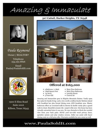 Amazing & ImmaculateAmazing & ImmaculateAmazing & ImmaculateAmazing & Immaculate
Paula Raymond
Owner / REALTOR®
Telephone
254.291.6826
Email
Paula@PaulaSoldIt.com
507 Cattail, Harker Heights, TX 76548
www.PaulaSoldIt.com
Offered at $163,000
1900 E Elms Road
Suite 100A
Killeen, Texas 76543
Amazing and Immaculate gem in Skipcha Mountain Estates. Vastly open
floor plan for family living- and a view worth a million bucks! Kitchen island
with breakfast bar plus formal dining room AND breakfast area. Master
bathroom offers an oversized walk-in shower & double vanity plus a grand
walk-in closet. Beautiful ceramic tile- carpet is like new- this house has been
virtually untouched since it was new. No rear obstacles to block the wooded
view from your back patio. HUGE yard too-with wood privacy fence,
sprinkler system and solar window screens. Seller can assist with buyer
closing costs on a full price offer. Warranty available for new owner as well.
• 3 Bedroom / 2 Bath
• 1,898 Square Feet
• .24 Acres
• 4 Years Old
• Main Floor Bedroom
• Main Floor Bathroom
• Laundry Room
• Central Air
 