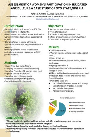 ASSESSMENT OF WOMEN’S PARTICIPATION IN IRRIGATED 
     AGRICULTURE:A CASE STUDY OF OYO STATE,NIGERIA.
                                       BY 
                         ALADE O.A,AMAO E.A AND ENIOLA P.O
  DEPARTMENT OF AGRICULTURAL TECHNOLOGY, THE POLYTECHNIC IBADAN,OYO STATE,NIGERIA. 
                                         aladeoluwaseun@yahoo.com


Introduction                                           Objectives
•Women’s role in agriculture(32% GDP,70%                Socio‐economic  characteristics
contribution to food growth).                           Types of crop grown
•Little or no access to land, water, fertilizer for     Activities during irrigation practices
women in irrigated agriculture as compared              Effects of irrigation on women’s livelihood
to men.                                                 Constraints in irrigated agriculture
•Climate change is posing a threat to 
agricultural production, irrigation stands as a 
way out.                                               Results
•Limiting women’s access to productive                   76.7% are married.
agricultural resources  has caused a shift in            Women have no water pumps and personal 
gender relations.                                      lands.
                                                         Crops grown are 
                                                       amaranths,tomatoes,cochorus,okra,celosia 
Methods                                                garden egg.
  Study Area: Oyo State, Nigeria                         Highly participates in 
  Sampling Technique: Random Sampling                  planting,weeding,marketing,processing and 
  Sampling Procedure:30 women from  the 4              storage of crops.
irrigation centers in OYSADEP                            Effects on livelihood‐increases income, food 
  Sampling size:120 respondents                        production ,food security and relieves men 
  Statistics: Descriptive(frequencies,                 financial burden.
Charts),Inferential (chi‐square).                        Problems faced are:
                                                            Lack of reliable water source and storage
                                                            Lack of modern irrigation facilities
                                                            No credit facilities/loans.
                                                            Political marginalization.


                                                                    Level of Education
                                                        13.3%
                                                       3.3%                     No formal education
                                                                                Primary education
                                                                                Secondary education
                                                        23.3%
                                                                    60.0%       Tertiary education


 Conclusions
  Simple modern irrigation facilities such as sprinklers, water pumps and rain‐water 
 harvesters should be provided for women irrigators.
  Credits/loans should be made available through agricultural banks.
  Farm inputs especially fertilizers should be distributed to women farmers to maintain 
 gender balance.
 