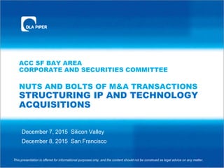 ACC SF BAY AREA
CORPORATE AND SECURITIES COMMITTEE
NUTS AND BOLTS OF M&A TRANSACTIONS
STRUCTURING IP AND TECHNOLOGY
ACQUISITIONS
December 7, 2015 Silicon Valley
December 8, 2015 San Francisco
This presentation is offered for informational purposes only, and the content should not be construed as legal advice on any matter.
 