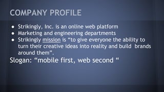COMPANY PROFILE
● Strikingly, Inc. is an online web platform
● Marketing and engineering departments
● Strikingly mission is “to give everyone the ability to
turn their creative ideas into reality and build brands
around them”.
Slogan: “mobile first, web second “
 