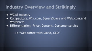 Industry Overview and Strikingly
● WCMS industry
● Competitors: Wix.com, SquareSpace and Web.com.and
WordPress
● Differentiation: Price, Content, Customer service
I.e “Get coffee with David, CEO”
 