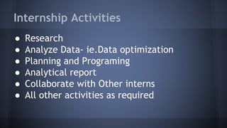 Internship Activities
● Research
● Analyze Data- ie.Data optimization
● Planning and Programing
● Analytical report
● Collaborate with Other interns
● All other activities as required
 