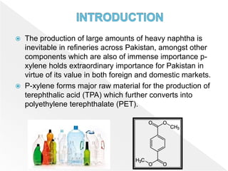  The production of large amounts of heavy naphtha is
inevitable in refineries across Pakistan, amongst other
components which are also of immense importance p-
xylene holds extraordinary importance for Pakistan in
virtue of its value in both foreign and domestic markets.
 P-xylene forms major raw material for the production of
terephthalic acid (TPA) which further converts into
polyethylene terephthalate (PET).
 