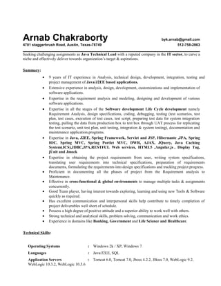 Arnab Chakraborty byk.arnab@gmail.com
4701 staggerbrush Road, Austin, Texas-78749 512-758-2863
Seeking challenging assignments as Java Technical Lead with a reputed company in the IT sector, to carve a
niche and effectively deliver towards organization’s target & aspirations.
Summary:
• 9 years of IT experience in Analysis, technical design, development, integration, testing and
project management of Java/J2EE based applications.
• Extensive experience in analysis, design, development, customizations and implementation of
software applications.
• Expertise in the requirement analysis and modeling, designing and development of various
software applications.
• Expertise in all the stages of the Software development Life Cycle development namely
Requirement Analysis, design specifications, coding, debugging, testing (test scenarios, test
plan, test cases, execution of test cases, test script, preparing test data for system integration
testing, pulling the data from production box to test box through UAT process for replicating
the test scenario, unit test plan, unit testing, integration & system testing), documentation and
maintenance application programs.
• Expertise in Java, J2EE, Spring Framework, Servlet and JSP, Hibernante ,JPA, Spring
IOC, Spring MVC, Spring Portlet MVC, DWR, AJAX, JQuery, Java Caching
System(JCS),JDBC,JPA,RESTFUL Web services, HTML5 ,Angular.js , Display Tag,
jUnit and Jmock
• Expertise in obtaining the project requirements from user, writing system specifications,
translating user requirements into technical specifications, preparation of requirements
documents, formulating the requirements into design specifications and tracking project progress.
• Proficient in documenting all the phases of project from the Requirement analysis to
Maintenance.
• Effective in cross-functional & global environments to manage multiple tasks & assignments
concurrently.
• Good Team player, having interest towards exploring, learning and using new Tools & Software
quickly as required.
• Has excellent communication and interpersonal skills help contribute to timely completion of
project deliverables well short of schedule.
• Possess a high degree of positive attitude and a superior ability to work well with others.
• Strong technical and analytical skills, problem solving, communication and work ethics.
• Experience in domains like Banking, Government and Life Science and Healthcare.
Technical Skills:
Operating Systems : Windows 2k / XP, Windows 7
Languages : Java/J2EE, SQL
Application Servers : Tomcat 6.0, Tomcat 7.0, Jboss 4.2.2, JBoss 7.0, WebLogic 9.2,
WebLogic 10.3.2, WebLogic 10.3.6
 