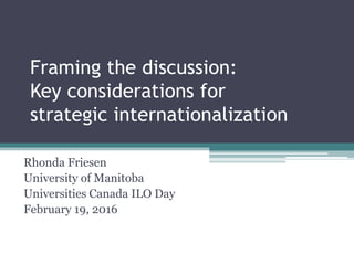 Framing the discussion:
Key considerations for
strategic internationalization
Rhonda Friesen
University of Manitoba
Universities Canada ILO Day
February 19, 2016
 