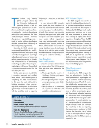 benefits magazine  july 201548
retiree health plans
T
he Retiree Drug Subsidy
(RDS) program offered by
the Centers for Medicare and
Medicaid Services (CMS) re-
imburses plan sponsors such as em-
ployers, multiemployer plans and mu-
nicipalities for a portion of qualifying
prescription drug expenses for their
Medicare-eligible retirees. However,
plan sponsors—especially larger ones—
could be leaving millions of dollars on
the table because of the complexity of
the cost-reporting requirements.
According to CMS, subsidy pay-
ments should equal 28% of a qualify-
ing retiree’s allowable prescription drug
costs.1
But many plans are receiving a
reduced subsidy because of incomplete
or inaccurate cost reporting for the sub-
sidy. This shortfall can be remedied by
conducting an audit of the cost report-
ing that goes well beyond the standard
RDS reconciliation performed after the
end of the plan year.
Ideally, plan sponsors should take
a proactive approach and conduct
these audits a few months prior to
completing the RDS reconciliation.
In this case, the audit will assist in
building confidence when complet-
ing the CMS-required reconciliation
agreement to receive federal funds. It
will also avoid the need to request a
reopening of a prior year, as described
below.
In cases where the RDS reconcili-
ation already has been completed, an
audit may provide evidence to warrant
a reopening request to collect addition-
al funds. Plan sponsors may request a
reopening for applications going back
four years—and even longer for good
cause—under federal regulations.2
Large plans with incomplete reporting
potentially could uncover millions of
dollars, while smaller ones could also
recoup significant sums. In such cases,
the cost of an effective audit typically
would be far below what plan sponsors
could gain in additional subsidies.
How Complexity
Yields Inefficiencies
Given the complex administration
and arcane rules of the RDS program,
there are three main reasons for the
shortfalls:
	1.	Underreporting the number of
Medicare-eligible participants
enrolled in the plan
	2.	Underreporting of the eligible
prescription drugs under Medi-
care Part D
	3.	Miscalculation of RDS amounts
in accordance with the CMS
guidelines and requirements.
RDS Program Origins
The RDS program was enacted as
part of the Medicare Modernization Act
of 2003 and became effective January 1,
2006, concurrent with the inception of
Medicare Part D. RDS payments to plan
sponsors were seen as a way to avoid
the mass elimination of retiree phar-
macy coverage by helping offset the ris-
ing costs of these plans. Under the RDS
program, plan sponsors could keep their
existing benefits and collect a subsidy, as
long as their benefits were at least as rich
as the Part D defined standard benefit.
This was the most common approach
for plans providing retiree coverage in
2006, but its popularity has somewhat
declined in recent years with the benefit
enhancements under Medicare Part D
and the elimination of the tax-preferred
status of the RDS program.
Filing Requirements
Challenge Plans
In practice, the RDS program has
been an administrative burden for
many plan sponsors, requiring the hir-
ing of additional staff or outsourcing
the administration of Part D. To receive
the subsidy, plan sponsors must com-
ply with federal guidelines and auditing
standards. In terms of deadlines, they
need to submit an application gener-
ally three months before the beginning
of a plan year in order to be eligible for
the subsidy for that time period. Plan
sponsors have 15 months after the end
of a plan year to file the reconciliation.
Simple enough—until one considers
the complexity of the cost reporting
that plan sponsors must send to CMS.
There is also the added cost of having
to hire an actuary to attest to the plan
qualifications for the RDS program, as
required by law.
learn more >>
Education
Certificate Series
October 12-17, Las Vegas, Nevada
Visit www.ifebp.org/certificateseries for more information.
From the Bookstore
Pharmacy Benefits: Plan Design and Management
F. Randy Vogenberg. International Foundation. 2011.
Visit www.ifebp.org/books.asp?6962 for more details.
 