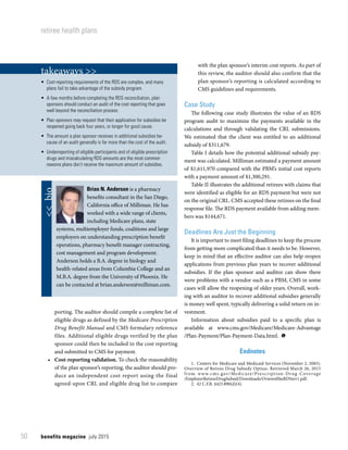 benefits magazine  july 201550
retiree health plans
porting. The auditor should compile a complete list of
eligible drugs as defined by the Medicare Prescription
Drug Benefit Manual and CMS formulary reference
files. Additional eligible drugs verified by the plan
sponsor could then be included in the cost reporting
and submitted to CMS for payment.
•	 Cost-reporting validation. To check the reasonability
of the plan sponsor’s reporting, the auditor should pro-
duce an independent cost report using the final
agreed-upon CRL and eligible drug list to compare
with the plan sponsor’s interim cost reports. As part of
this review, the auditor should also confirm that the
plan sponsor’s reporting is calculated according to
CMS guidelines and requirements.
Case Study
The following case study illustrates the value of an RDS
program audit to maximize the payments available in the
calculations and through validating the CRL submissions.
We estimated that the client was entitled to an additional
subsidy of $311,679.
Table I details how the potential additional subsidy pay-
ment was calculated. Milliman estimated a payment amount
of $1,611,970 compared with the PBM’s initial cost reports
with a payment amount of $1,300,291.
Table II illustrates the additional retirees with claims that
were identified as eligible for an RDS payment but were not
on the original CRL. CMS accepted these retirees on the final
response file. The RDS payment available from adding mem-
bers was $144,671.
Deadlines Are Just the Beginning
It is important to meet filing deadlines to keep the process
from getting more complicated than it needs to be. However,
keep in mind that an effective auditor can also help reopen
applications from previous plan years to recover additional
subsidies. If the plan sponsor and auditor can show there
were problems with a vendor such as a PBM, CMS in some
cases will allow the reopening of older years. Overall, work-
ing with an auditor to recover additional subsidies generally
is money well spent, typically delivering a solid return on in-
vestment.
Information about subsidies paid to a specific plan is
available at www.cms.gov/Medicare/Medicare-Advantage
/Plan-Payment/Plan-Payment-Data.html. 
Endnotes
	 1.	 Centers for Medicare and Medicaid Services (November 2, 2005).
Overview of Retiree Drug Subsidy Option. Retrieved March 26, 2015
from www.cms.gov/Medicare/Prescription-Drug-Coverage
/EmployerRetireeDrugSubsid/Downloads/OviewoftheRDSrev1.pdf.
	 2.	 42 C.F.R. §423.890(d)(4).
takeaways >>
•  Cost-reporting requirements of the RDS are complex, and many
plans fail to take advantage of the subsidy program.
•  A few months before completing the RDS reconciliation, plan
sponsors should conduct an audit of the cost reporting that goes
well beyond the reconciliation process.
•  Plan sponsors may request that their application for subsidies be
reopened going back four years, or longer for good cause.
•  The amount a plan sponsor receives in additional subsidies be-
cause of an audit generally is far more than the cost of the audit.
•  Underreporting of eligible participants and of eligible prescription
drugs and miscalculating RDS amounts are the most common
reasons plans don’t receive the maximum amount of subsidies.
Brian N. Anderson is a pharmacy
benefits consultant in the San Diego,
California office of Milliman. He has
worked with a wide range of clients,
including Medicare plans, state
systems, multiemployer funds, coalitions and large
employers on understanding prescription benefit
operations, pharmacy benefit manager contracting,
cost management and program development.
Anderson holds a B.A. degree in biology and
health-related areas from Columbia College and an
M.B.A. degree from the University of Phoenix. He
can be contacted at brian.anderson@milliman.com.
 bio
 