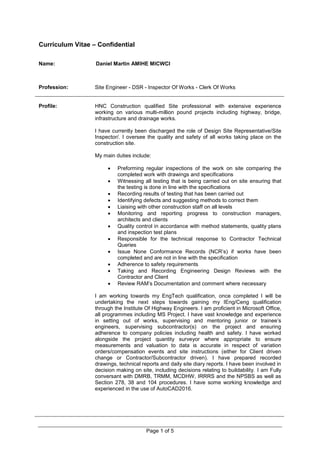 Curriculum Vitae – Confidential
Name: Daniel Martin AMIHE MICWCI
Page 1 of 5
Profession: Site Engineer - DSR - Inspector Of Works - Clerk Of Works
Profile: HNC Construction qualified Site professional with extensive experience
working on various multi-million pound projects including highway, bridge,
infrastructure and drainage works.
I have currently been discharged the role of Design Site Representative/Site
Inspector/. I oversee the quality and safety of all works taking place on the
construction site.
My main duties include:
 Preforming regular inspections of the work on site comparing the
completed work with drawings and specifications
 Witnessing all testing that is being carried out on site ensuring that
the testing is done in line with the specifications
 Recording results of testing that has been carried out
 Identifying defects and suggesting methods to correct them
 Liaising with other construction staff on all levels
 Monitoring and reporting progress to construction managers,
architects and clients
 Quality control in accordance with method statements, quality plans
and inspection test plans
 Responsible for the technical response to Contractor Technical
Queries
 Issue None Conformance Records (NCR’s) if works have been
completed and are not in line with the specification
 Adherence to safety requirements
 Taking and Recording Engineering Design Reviews with the
Contractor and Client
 Review RAM’s Documentation and comment where necessary
I am working towards my EngTech qualification, once completed I will be
undertaking the next steps towards gaining my IEng/Ceng qualification
through the Institute Of Highway Engineers. I am proficient in Microsoft Office,
all programmes including MS Project. I have vast knowledge and experience
in setting out of works, supervising and mentoring junior or trainee’s
engineers, supervising subcontractor(s) on the project and ensuring
adherence to company policies including health and safety. I have worked
alongside the project quantity surveyor where appropriate to ensure
measurements and valuation to data is accurate in respect of variation
orders/compensation events and site instructions (either for Client driven
change or Contractor/Subcontractor driven). I have prepared recorded
drawings, technical reports and daily site diary reports. I have been involved in
decision making on site, including decisions relating to buildability. I am Fully
conversant with DMRB, TRMM, MCDHW, IRRRS and the NPSBS as well as
Section 278, 38 and 104 procedures. I have some working knowledge and
experienced in the use of AutoCAD2016.
 