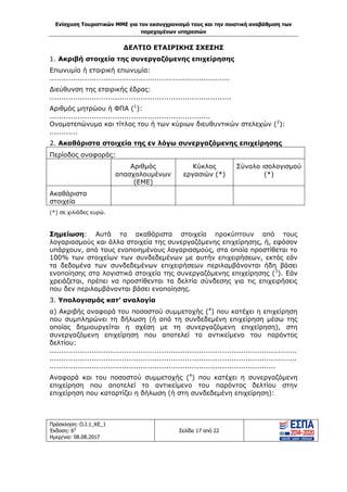 Ενίσχυση Τουριστικών ΜΜΕ για τον εκσυγχρονισμό τους και την ποιοτική αναβάθμιση των
παρεχομένων υπηρεσιών
Πρόσκληση: Ο.Ι.1_ΚΕ_1
Έκδοση: 6η
Ημερ/νια: 08.08.2017
Σελίδα 17 από 22
ΔΕΛΤΙΟ ΕΤΑΙΡΙΚΗΣ ΣΧΕΣΗΣ
1. Ακριβή στοιχεία της συνεργαζόμενης επιχείρησης
Επωνυμία ή εταιρική επωνυμία:
.............................................................................
Διεύθυνση της εταιρικής έδρας:
..............................................................................
Αριθμός μητρώου ή ΦΠΑ (1
):
.....................................................................
Ονοματεπώνυμο και τίτλος του ή των κύριων διευθυντικών στελεχών (2
):
............
2. Ακαθάριστα στοιχεία της εν λόγω συνεργαζόμενης επιχείρησης
Περίοδος αναφοράς:
Αριθμός
απασχολουμένων
(ΕΜΕ)
Κύκλος
εργασιών (*)
Σύνολο ισολογισμού
(*)
Ακαθάριστα
στοιχεία
(*) σε χιλιάδες ευρώ.
Σημείωση: Αυτά τα ακαθάριστα στοιχεία προκύπτουν από τους
λογαριασμούς και άλλα στοιχεία της συνεργαζόμενης επιχείρησης, ή, εφόσον
υπάρχουν, από τους ενοποιημένους λογαριασμούς, στα οποία προστίθεται το
100% των στοιχείων των συνδεδεμένων με αυτήν επιχειρήσεων, εκτός εάν
τα δεδομένα των συνδεδεμένων επιχειρήσεων περιλαμβάνονται ήδη βάσει
ενοποίησης στα λογιστικά στοιχεία της συνεργαζόμενης επιχείρησης (3
). Εάν
χρειάζεται, πρέπει να προστίθενται τα δελτία σύνδεσης για τις επιχειρήσεις
που δεν περιλαμβάνονται βάσει ενοποίησης.
3. Υπολογισμός κατ’ αναλογία
α) Ακριβής αναφορά του ποσοστού συμμετοχής (4
) που κατέχει η επιχείρηση
που συμπληρώνει τη δήλωση (ή από τη συνδεδεμένη επιχείρηση μέσω της
οποίας δημιουργείται η σχέση με τη συνεργαζόμενη επιχείρηση), στη
συνεργαζόμενη επιχείρηση που αποτελεί το αντικείμενο του παρόντος
δελτίου:
..........................................................................................................
..........................................................................................................
.................................................................................................
Αναφορά και του ποσοστού συμμετοχής (4
) που κατέχει η συνεργαζόμενη
επιχείρηση που αποτελεί το αντικείμενο του παρόντος δελτίου στην
επιχείρηση που καταρτίζει η δήλωση (ή στη συνδεδεμένη επιχείρηση):
ΑΔΑ: 63ΝΧ465ΧΙ8-8ΟΧ
 