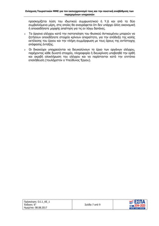 Ενίσχυση Τουριστικών ΜΜΕ για τον εκσυγχρονισμό τους και την ποιοτική αναβάθμιση των
παρεχομένων υπηρεσιών
Πρόσκληση: Ο.Ι.1_ΚΕ_1
Έκδοση: 6η
Ημερ/νια: 08.08.2017
Σελίδα 7 από 9
προσκομίζεται λύση του ιδιωτικού συμφωνητικού ή Υ.Δ και από τα δύο
συμβαλλόμενα μέρη, στις οποίες θα αναγράφεται ότι δεν υπάρχει άλλη οικονομική
ή οποιασδήποτε μορφής απαίτηση για τις εν λόγω δαπάνες.
 Τα όργανα ελέγχου κατά την πιστοποίηση του Φυσικού Αντικειμένου μπορούν να
ζητήσουν οποιοδήποτε στοιχείο κρίνουν απαραίτητο, για την απόδειξη της καλής
εκτέλεσης του έργου και την πλήρη συμμόρφωση με τους όρους της αντίστοιχης
απόφασης ένταξης.
 Οι δικαιούχοι υποχρεούνται να διευκολύνουν το έργο των οργάνων ελέγχου,
παρέχοντας κάθε δυνατό στοιχείο, πληροφορία ή διευκρίνιση υποβοηθά την ορθή
και ακριβή ολοκλήρωση του ελέγχου και να παρίστανται κατά την επιτόπια
επαλήθευση (τουλάχιστον ο Υπεύθυνος Έργου).
ΑΔΑ: 63ΝΧ465ΧΙ8-8ΟΧ
 