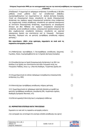 Ενίσχυση Τουριστικών ΜΜΕ για τον εκσυγχρονισμό τους και την ποιοτική αναβάθμιση των παρεχομένων
υπηρεσιών
Πρόσκληση: Ο.Ι.1_ΚΕ_1
Έκδοση: 6η
Ημερ/νια: 08.08.2017
Σελίδα 3 από 22
(Επεξήγηση2: Η συμμετοχή σε πρόγραμμα κατάρτισης ή εκπαίδευσης ή διά βίου
μάθησης εννοεί μαθητές όλων των εκπαιδευτικών βαθμίδων,
συμπεριλαμβανομένων των συμμετεχόντων σε Σχολεία Δεύτερης Ευκαιρίας,
Γενικά και Επαγγελματικά Λύκεια, σπουδαστές σε Σχολές Επαγγελματικής
Κατάρτισης που παρέχουν αρχική επαγγελματική κατάρτιση στους απόφοιτους
της υποχρεωτικής τυπικής εκπαίδευσης, σπουδαστές και πρακτικά ασκούμενους
σε Ινστιτούτα Επαγγελματικής Κατάρτισης, συμμετέχοντες σε προγράμματα
Κέντρων Δια Βίου Μάθησης που παρέχουν συνεχιζόμενη επαγγελματική
κατάρτιση, γενική εκπαίδευση ενηλίκων, επαγγελματικό προσανατολισμό και δια
βίου συμβουλευτική, σπουδαστές Κολλεγίων, σπουδαστές και πρακτικά
ασκούμενους Σχολών που εποπτεύονται από τα Υπουργεία Πολιτισμού,
Ναυτιλίας, Τουρισμού κλπ, και φοιτητές τριτοβάθμιας εκπαίδευσης πλήρους
φοίτησης.)
Εάν απαντήσατε «ΝΑΙ» στην ερώτηση, σημειώστε σε ποιά από τις
παρακάτω κατηγορίες ανήκετε:
14.1.Μαθητής/τρια πρωτοβάθμιας ή δευτεροβάθμιας εκπαίδευσης (Δημοτικό,
Γυμνάσιο, Λύκειο. Συμπεριλαμβάνονται και τα Σχολεία Δεύτερης Ευκαιρίας)
14.2.Σπουδαστής/τρια σε Σχολή Επαγγελματικής Κατάρτισης ή σε ΙΕΚ ή σε
Κολλέγιο ή σε Σχολές που εποπτεύονται από άλλα Υπουργεία εκτός του
Υπουργείου Παιδείας, όπως π.χ. η Ναυτική Ακαδημία, Τουριστικές Σχολές κλπ
14.3.Συμμετέχων/ουσα σε κάποιο πρόγραμμα συνεχιζόμενης επαγγελματικής
κατάρτισης (π.χ. ΚΕΚ)
14.4.Φοιτητής/τρια τριτοβάθμιας εκπαίδευσης πλήρους φοίτησης
14.5. Συμμετέχων/ουσα σε πρόγραμμα πρακτικής άσκησης με αμοιβή (ως
φοιτητής τριτοβάθμιας εκπαίδευση, σπουδαστής ΙΕΚ, τουριστικών σχολών,
Ακαδημίας Εμπορικού Ναυτικού, κτλ)
14.6.Μεταπτυχιακός/ή Φοιτητής/τρια ή υποψήφιος/α Διδάκτωρ
15. ΜΟΡΦΩΤΙΚΟ ΕΠΙΠΕΔΟ ΚΑΤΑ ΤΗΝ ΕΙΣΟΔΟ
Σημειώστε σε ποιά από τις παρακάτω κατηγορίες ανήκετε:
(την κατηγορία που αντιστοιχεί στο ανώτερο επίπεδο εκπαίδευσης που έχετε)
ΑΔΑ: 63ΝΧ465ΧΙ8-8ΟΧ
 