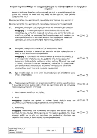 Ενίσχυση Τουριστικών ΜΜΕ για τον εκσυγχρονισμό τους και την ποιοτική αναβάθμιση των παρεχομένων
υπηρεσιών
Πρόσκληση: Ο.Ι.1_ΚΕ_1
Έκδοση: 6η
Ημερ/νια: 08.08.2017
Σελίδα 5 από 22
έννοια της ερώτησης θεωρείται η μόνιμη κατοικία σας, δηλ. η κατοικία/νοικοκυριό των
γονιών σας. Συνεπώς, αν κανείς από τους γονείς σας δεν εργάζεται, στην ερώτηση
αυτή απαντάτε «ΝΑΙ»
Εάν απαντήσατε ΝΑΙ στην ερώτηση αυτή, παρακαλούμε απαντήστε και στην ερώτηση 17
Εάν απαντήσατε ΟΧΙ στην ερώτηση αυτή, παρακαλούμε προχωρήστε στην ερώτηση 18
17. Είστε μέλος νοικοκυριού με συντηρούμενα τέκνα στο οποίο κανείς δεν εργάζεται;
Επεξήγηση 1: Το νοικοκυριό μπορεί να αποτελείται από ένα άτομο ή από
περισσότερα, όχι κατ’ ανάγκη συγγενικά, που μένουν κάτω από την ίδια στέγη και
μοιράζονται τα έξοδα του νοικοκυριού ή καθημερινές ανάγκες. Από την έννοια του
νοικοκυριού εξαιρούνται οι συλλογικές κατοικίες όπως πχ ιδρύματα, νοσοκομεία,
γηροκομεία, φυλακές, αναμορφωτήρια, στρατιωτικές μονάδες, κτλ.
NAI OXI
18. Είστε μέλος μονοπρόσωπου νοικοκυριού με συντηρούμενα τέκνα;
Επεξήγηση 1: Εννοείται το νοικοκυριό που αποτελείται από έναν ενήλικα (άνω των 18
ετών) με ένα ή περισσότερα συντηρούμενα τέκνα
Επεξήγηση 2: Ως Συντηρούμενα τέκνα εννοούνται α) τα παιδιά έως 17 ετών, β)
οι ενήλικες ηλικίας 18-24 ετών που δεν εργάζονται ούτε είναι εγγεγραμμένοι
άνεργοι στον ΟΑΕΔ και ζούνε τουλάχιστον με έναν από τους δύο γονείς τους και γ)
οι ενήλικες κάτω των 25 ετών που είναι φοιτητές, ανύπανδροι, δεν εργάζονται και
ζουν προσωρινά σε άλλο νοικοκυριό, θεωρούνται «συντηρούμενα τέκνα» στο
νοικοκυριό των γονιών τους κατά την έννοια της ερώτησης.
NAI OXI
19. Έχει γεννηθεί ένας ή και οι δύο γονείς σας στο εξωτερικό (σε οποιαδήποτε χώρα,
εντός ή εκτός της ΕΕ).; NAI OXI
20. Παρακαλούμε συμπληρώστε εάν ανήκετε σε οποιαδήποτε από τις παρακάτω ειδικές
ή ευάλωτες κοινωνικές ομάδες: (εάν ανήκετε σε περισσότερες από μία κατηγορίες,
παρακαλούμε συμπληρώστε αντίστοιχα).
NAI OXI
i. Μουσουλμανική Μειονότητα της Θράκης
NAI OXI
ii. Ρομά
Επεξήγηση: Τσιγγάνοι που ομιλούν τη γλώσσα Ρομανί, διαβιούν εντός των
γεωγραφικών ορίων της ελληνικής επικράτειας και είναι πολίτες της Ε.Ε.
NAI OXI
iii. Mετανάστες
Επεξήγηση : Mετανάστης είναι ο αλλοδαπός που διαμένει στην Ελλάδα νόμιμα, για
διάστημα άνω του έτους με άδεια διαμονής που του παρέχει πρόσβαση στην αγορά
εργασίας, καθώς και τα μέλη της οικογένειάς του, ανεξαρτήτως ιθαγένειας, που
διαμένουν στην Ελλάδα με άδεια διαμονής ως συντηρούμενα μέλη
NAI OXI
ΑΔΑ: 63ΝΧ465ΧΙ8-8ΟΧ
 