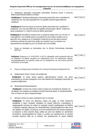 Ενίσχυση Τουριστικών ΜΜΕ για τον εκσυγχρονισμό τους και την ποιοτική αναβάθμιση των παρεχομένων
υπηρεσιών
Πρόσκληση: Ο.Ι.1_ΚΕ_1
Έκδοση: 6η
Ημερ/νια: 08.08.2017
Σελίδα 6 από 22
iv. Πρόσφυγες /Δικαιούχοι επικουρικής προστασίας/ Aιτούντες άσυλο ή αιτούντες
διεθνή προστασία/Ασυνόδευτοι Ανήλικοι
Επεξήγηση 1: Πρόσφυγες/Δικαιούχοι επικουρικής προστασίας είναι οι αλλοδαποί ή
ανιθαγενείς που τους έχει χορηγηθεί από την αρμόδια ελληνική αρχή καθεστώς
πρόσφυγα
NAI OXI
Επεξήγηση 2: Αιτούντες άσυλο ή αιτούντες διεθνή προστασία είναι ι αλλοδαποί ή
ανιθαγενείς που τους έχει δοθεί από την αρμόδια ελληνική αρχή «δελτίο αιτήσαντος
άσυλο αλλοδαπού» ή ««δελτίο αιτούντος διεθνή προστασία»
Επεξήγηση 3: Ασυνόδευτοι ανήλικοι είναι τα πρόσωπα ηλικίας κάτω των 18 ετών τα
οποία φθάνουν στην Ελλάδα χωρίς να συνοδεύονται από ενήλικα υπεύθυνο για τη
φροντίδα τους, σύμφωνα με τη νομοθεσία ή πρακτική και για όσο χρόνο κανένας
υπέυθυνος ενήλικας δεν ασκεί στην πράξη την επιμέλειά τους ή οι ανήλικοι που
εγκαταλείπονται ασυνόδευτοι μετά την είσοδό τους στην Ελλάδα.
NAI OXI
v. Άτομα με Αναπηρία με πιστοποίηση από το Κέντρο Πιστοποίησης Αναπηρίας
(ΚΕ.Π.Α.)
Επεξήγηση: Σύμφωνα με το Ν.4331/2015, το ΚΕ.Π.Α. εξασφαλίζει ενιαία υγειονομική κρίση για
τον καθορισμό του βαθμού αναπηρίας των ασφαλισμένων όλων των ασφαλιστικών φορέων,
συμπεριλαμβανομένου του Δημοσίου, καθώς και των ανασφάλιστων, για τους οποίους απαιτείται
πιστοποίηση της αναπηρίας
NAI OXI
vi. Άτομα με Αναπηρία χωρίς πιστοποίηση από το Κέντρο Πιστοποίησης Αναπηρίας (ΚΕ.Π.Α)
NAI OXI
vii. Aπεξαρτημένα άτομα / άτομα υπό απεξάρτηση
Επεξήγηση: Τα άτομα πρώην χρήστες εξαρτησιογόνων ουσιών, που έχουν
ολοκληρώσει με επιτυχία εγκεκριμένο κατά νόμο θεραπευτικό πρόγραμμα σωματικής και
ψυχικής απεξάρτησης
NAI OXI
viii. Φυλακισμένοι/Αποφυλακισμένοι
Επεξήγηση: τα άτομα που εκτίουν ποινές ή μέτρα που συνεπάγονται στέρηση της
ελευθερίας τους σύμφωνα με απόφαση ποινικής δικαστικής αρχής. Οι αποφυλακισμένοι
είναι τα άτομα που έχουν αποφυλακιστήριο.
NAI OXI
ix. Άστεγοι ή άτομα που έχουν αποκλειστεί από τη στέγαση
Επεξήγηση: Tα άτομα που διαμένουν νόμιμα στη χώρα, τα οποία στερούνται
πρόσβασης ή έχουν επισφαλή πρόσβαση σε επαρκή ιδιόκτητη, ενοικιαζόμενη ή
παραχωρημένη κατοικία που πληροί τις αναγκαίες τεχνικές προδιαγραφές και διαθέτει
τις βασικές υπηρεσίες ύδρευσης και ηλεκτροδότησης. Συμπεριλαμβάνονται ιδίως αυτοί
που διαβιούν στο δρόμο, σε ξενώνες, αυτοί που φιλοξενούνται από ανάγκη προσωρινά
σε ιδρύματα ή άλλες κλειστές δομές, καθώς και αυτοί που διαβιούν σε ακατάλληλα
καταλύματα. Συμπεριλαμβάνονται επίσης οι γυναίκες που φιλοξενούνται σε ξενώνες
γυναικών θυμάτων βίας και οι ενήλικες που φιλοξενούνται σε Δομές Παιδικής
NAI OXI
ΑΔΑ: 63ΝΧ465ΧΙ8-8ΟΧ
 