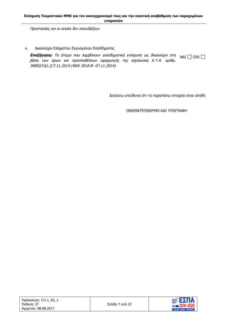 Ενίσχυση Τουριστικών ΜΜΕ για τον εκσυγχρονισμό τους και την ποιοτική αναβάθμιση των παρεχομένων
υπηρεσιών
Πρόσκληση: Ο.Ι.1_ΚΕ_1
Έκδοση: 6η
Ημερ/νια: 08.08.2017
Σελίδα 7 από 22
Προστασίας και οι οποίοι δεν σπουδάζουν
x. Δικαιούχοι Ελάχιστου Εγγυημένου Εισοδήματος
Επεξήγηση: Τα άτομα που λαμβάνουν εισοδηματική ενίσχυση ως δικαιούχοι στη
βάση των όρων και προϋποθέσεων εφαρμογής της ισχύουσας Κ.Υ.Α. αριθμ.
39892/ΓΔ1.2/7.11.2014 (ΦΕΚ 3018 Β- 07.11.2014).
NAI OXI
Δηλώνω υπεύθυνα ότι τα παραπάνω στοιχεία είναι αληθή
ΟΝΟΜΑΤΕΠΩΝΥΜΟ ΚΑΙ ΥΠΟΓΡΑΦΗ
ΑΔΑ: 63ΝΧ465ΧΙ8-8ΟΧ
 
