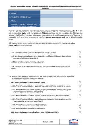 Ενίσχυση Τουριστικών ΜΜΕ για τον εκσυγχρονισμό τους και την ποιοτική αναβάθμιση των παρεχομένων
υπηρεσιών
Πρόσκληση: Ο.Ι.1_ΚΕ_1
Έκδοση: 6η
Ημερ/νια: 08.08.2017
Σελίδα 9 από 22
9. ΔΗΜΟΣ:
10. ΤΗΛΕΦΩΝΟ ΕΠΙΚΟΙΝΩΝΙΑΣ:
11. EMAIL:
12. ΗΜΕΡ/ΝΙΑ ΛΗΞΗΣ ΣΥΜΜΕΤΟΧΗΣ ή
ΑΠΟΧΩΡΗΣΗΣ ΑΠΟ ΤΟ ΠΡΟΓΡΑΜΜΑ:
Παρακαλούμε απαντήστε στις παρακάτω ερωτήσεις, σημειώνοντας στο αντίστοιχο τετραγωνίδιο Χ σε ό,τι
από τα παρακάτω ισχύει κατά την ημερομηνία λήξης συμμετοχής σας στο πρόγραμμα (σε διάστημα έως
τέσσερις (4) εβδομάδες (π.χ. εάν η ολοκλήρωση ή αποχώρηση από το πρόγραμμα πραγματοποιήθηκε στις 10
Ιανουαρίου 2017, απαντήστε τις παρακάτω ερωτήσεις για το τι ισχύει αυστηρά έως τις 10 Φεβρουαρίου
2017).
13. Σημειώστε ποια είναι η κατάστασή σας ως προς τα παρακάτω, μετά την ημερομηνία λήξης
συμμετοχής σας στο πρόγραμμα:
13.1. Είμαι εγγεγραμμένος/η στον ΟΑΕΔ με κάρτα ανεργίας σε ισχύ
13.2. Δεν είμαι εγγεγραμμένος/νη στον ΟΑΕΔ, ούτε εργάζομαι, αλλά αναζητώ εργασία και
είμαι άμεσα διαθέσιμος/η να εργαστώ
13.3 Είμαι εργαζόμενος/η αυτοαπασχολούμενος/η
13.4 Τίποτα από τα παραπάνω (δεν εργάζομαι, δεν είμαι εγγεγραμμένος άνεργος/η, δεν αναζητώ
εργασία)
14. Αν είστε εργαζόμενος/η, (αν απαντήσατε ΝΑΙ στην ερώτηση 13.3.) παρακαλούμε σημειώστε
σε ποια από τις παρακάτω κατηγορίες ανήκετε:
14.1 Απασχολούμενος/η στον ιδιωτικό τομέα :
14.1.1. Απασχολούμαι με σύμβαση εργασίας πλήρους απασχόλησης και αορίστου χρόνου
14.1.2. Απασχολούμαι με σύμβαση εργασίας πλήρους απασχόλησης και ορισμένου χρόνου
(συμπεριλαμβάνεται η εποχική απασχόληση)
14.1.3. Απασχολούμαι με σύμβαση εργασίας μερικής απασχόλησης και αορίστου χρόνου
14.1.4. Απασχολούμαι με σύμβαση εργασίας μερικής απασχόλησης και ορισμένου χρόνου
(συμπεριλαμβάνεται η εποχική απασχόληση)
14.1.5. Απασχολούμαι με εκ περιτροπής απασχόληση
14.1.6. Απασχολούμαι αμειβόμενος/η με εργόσημο
14.2 Απασχολούμενος/η στο δημόσιο τομέα (ΝΠΔΔ και ΝΠΙΔ):
ΑΔΑ: 63ΝΧ465ΧΙ8-8ΟΧ
 