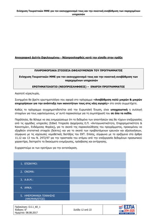 Ενίσχυση Τουριστικών ΜΜΕ για τον εκσυγχρονισμό τους και την ποιοτική αναβάθμιση των παρεχομένων
υπηρεσιών
Πρόσκληση: Ο.Ι.1_ΚΕ_1
Έκδοση: 6η
Ημερ/νια: 08.08.2017
Σελίδα 12 από 22
Απογραφικό Δελτίο Ωφελουμένου - Νέοπροσληφθείς κατά την είσοδο στην πράξη
ΠΛΗΡΟΦΟΡΙΑΚΑ ΣΤΟΙΧΕΙΑ ΩΦΕΛΟΥΜΕΝΩΝ ΤΟΥ ΠΡΟΓΡΑΜΜΑΤΟΣ
Ενίσχυση Τουριστικών ΜΜΕ για τον εκσυγχρονισμό τους και την ποιοτική αναβάθμιση των
παρεχομένων υπηρεσιών
ΕΡΩΤΗΜΑΤΟΛΟΓΙΟ (ΝΕΟΠΡΟΣΛΗΦΘΕΙΣ) – ΕΝΑΡΞΗ ΠΡΟΓΡΑΜΜΑΤΟΣ
Αγαπητέ κύριε/κυρία,
Συνημμένα θα βρείτε ερωτηματολόγιο που αφορά στο πρόγραμμα «Αναβάθμιση πολύ μικρών & μικρών
επιχειρήσεων για την ανάπτυξη των ικανοτήτων τους στις νέες αγορές» στο οποίο συμμετέχετε.
Καθώς το πρόγραμμα συγχρηματοδοτείται από την Ευρωπαϊκή Ένωση, είναι υποχρεωτική η συλλογή
στοιχείων για τους ωφελούμενους, γι’ αυτό παρακαλούμε για τη συμπλήρωσή του σε όλα τα πεδία.
Παράλληλα, θα θέλαμε να σας ενημερώσουμε ότι τα δεδομένα των απαντήσεών σας θα τύχουν επεξεργασίας
από τις αρμόδιες υπηρεσίες (Ειδική Υπηρεσία Διαχείρισης Ε.Π. «Ανταγωνιστικότητα, Επιχειρηματικότητα &
Καινοτομία», Ενδιάμεσος Φορέας), για το σκοπό της παρακολούθησης του προγράμματος, προκειμένου να
εξαχθούν στατιστικά στοιχεία (δείκτες) και για το σκοπό των προβλεπόμενων ερευνών και αξιολογήσεων,
σύμφωνα με τις ισχύουσες νομοθετικές διατάξεις του ΕΚΤ. Επίσης, σύμφωνα με τα οριζόμενα στα άρθρα
11,12 και 13 του Ν. 2472/97 για την προστασία του ατόμου από την επεξεργασία δεδομένων προσωπικού
χαρακτήρα, διατηρείτε τα δικαιώματα ενημέρωσης, πρόσβασης και αντίρρησης.
Ευχαριστούμε εκ των προτέρων για την ανταπόκριση.
1. ΕΠΩΝΥΜΟ:
2. ΟΝΟΜΑ:
3. Α.Φ.Μ.:
4. ΑΜΚΑ:
5. ΗΜΕΡΟΜΗΝΙΑ ΓΕΝΝΗΣΗΣ
(ΗΜ/ΜΗΝ/ΕΤΟΣ)
ΑΔΑ: 63ΝΧ465ΧΙ8-8ΟΧ
 