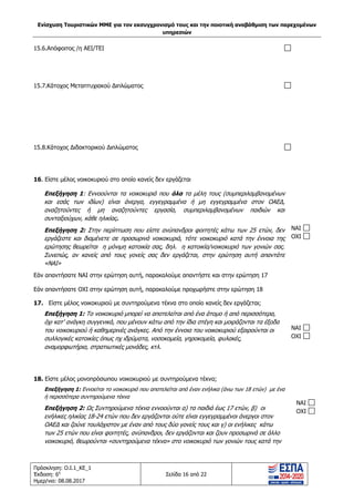 Ενίσχυση Τουριστικών ΜΜΕ για τον εκσυγχρονισμό τους και την ποιοτική αναβάθμιση των παρεχομένων
υπηρεσιών
Πρόσκληση: Ο.Ι.1_ΚΕ_1
Έκδοση: 6η
Ημερ/νια: 08.08.2017
Σελίδα 16 από 22
15.6.Απόφοιτος /η ΑΕΙ/ΤΕΙ
15.7.Κάτοχος Μεταπτυχιακού Διπλώματος
15.8.Κάτοχος Διδακτορικού Διπλώματος
16. Είστε μέλος νοικοκυριού στο οποίο κανείς δεν εργάζεται
Επεξήγηση 1: Εννοούνται τα νοικοκυριά που όλα τα μέλη τους (συμπεριλαμβανομένων
και εσάς των ιδίων) είναι άνεργα, εγγεγραμμένα ή μη εγγεγραμμένα στον ΟΑΕΔ,
αναζητούντες ή μη αναζητούντες εργασία, συμπεριλαμβανομένων παιδιών και
συνταξιούχων, κάθε ηλικίας.
Επεξήγηση 2: Στην περίπτωση που είστε ανύπανδροι φοιτητές κάτω των 25 ετών, δεν
εργάζεστε και διαμένετε σε προσωρινά νοικοκυριά, τότε νοικοκυριό κατά την έννοια της
ερώτησης θεωρείται η μόνιμη κατοικία σας, δηλ. η κατοικία/νοικοκυριό των γονιών σας.
Συνεπώς, αν κανείς από τους γονείς σας δεν εργάζεται, στην ερώτηση αυτή απαντάτε
«ΝΑΙ»
Εάν απαντήσατε ΝΑΙ στην ερώτηση αυτή, παρακαλούμε απαντήστε και στην ερώτηση 17
Εάν απαντήσατε ΟΧΙ στην ερώτηση αυτή, παρακαλούμε προχωρήστε στην ερώτηση 18
NAI
OXI
17. Είστε μέλος νοικοκυριού με συντηρούμενα τέκνα στο οποίο κανείς δεν εργάζεται;
Επεξήγηση 1: Το νοικοκυριό μπορεί να αποτελείται από ένα άτομο ή από περισσότερα,
όχι κατ’ ανάγκη συγγενικά, που μένουν κάτω από την ίδια στέγη και μοιράζονται τα έξοδα
του νοικοκυριού ή καθημερινές ανάγκες. Από την έννοια του νοικοκυριού εξαιρούνται οι
συλλογικές κατοικίες όπως πχ ιδρύματα, νοσοκομεία, γηροκομεία, φυλακές,
αναμορφωτήρια, στρατιωτικές μονάδες, κτλ.
NAI
OXI
18. Είστε μέλος μονοπρόσωπου νοικοκυριού με συντηρούμενα τέκνα;
Επεξήγηση 1: Εννοείται το νοικοκυριό που αποτελείται από έναν ενήλικα (άνω των 18 ετών) με ένα
ή περισσότερα συντηρούμενα τέκνα
Επεξήγηση 2: Ως Συντηρούμενα τέκνα εννοούνται α) τα παιδιά έως 17 ετών, β) οι
ενήλικες ηλικίας 18-24 ετών που δεν εργάζονται ούτε είναι εγγεγραμμένοι άνεργοι στον
ΟΑΕΔ και ζούνε τουλάχιστον με έναν από τους δύο γονείς τους και γ) οι ενήλικες κάτω
των 25 ετών που είναι φοιτητές, ανύπανδροι, δεν εργάζονται και ζουν προσωρινά σε άλλο
νοικοκυριό, θεωρούνται «συντηρούμενα τέκνα» στο νοικοκυριό των γονιών τους κατά την
NAI
OXI
ΑΔΑ: 63ΝΧ465ΧΙ8-8ΟΧ
 