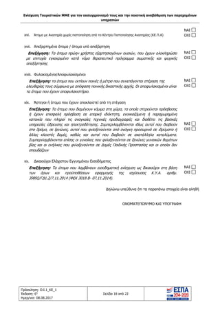 Ενίσχυση Τουριστικών ΜΜΕ για τον εκσυγχρονισμό τους και την ποιοτική αναβάθμιση των παρεχομένων
υπηρεσιών
Πρόσκληση: Ο.Ι.1_ΚΕ_1
Έκδοση: 6η
Ημερ/νια: 08.08.2017
Σελίδα 18 από 22
xvi. Άτομα με Αναπηρία χωρίς πιστοποίηση από το Κέντρο Πιστοποίησης Αναπηρίας (ΚΕ.Π.Α)
NAI
OXI
xvii. Aπεξαρτημένα άτομα / άτομα υπό απεξάρτηση
Επεξήγηση: Τα άτομα πρώην χρήστες εξαρτησιογόνων ουσιών, που έχουν ολοκληρώσει
με επιτυχία εγκεκριμένο κατά νόμο θεραπευτικό πρόγραμμα σωματικής και ψυχικής
απεξάρτησης
NAI
OXI
xviii. Φυλακισμένοι/Αποφυλακισμένοι
Επεξήγηση: τα άτομα που εκτίουν ποινές ή μέτρα που συνεπάγονται στέρηση της
ελευθερίας τους σύμφωνα με απόφαση ποινικής δικαστικής αρχής. Οι αποφυλακισμένοι είναι
τα άτομα που έχουν αποφυλακιστήριο.
NAI
OXI
xix. Άστεγοι ή άτομα που έχουν αποκλειστεί από τη στέγαση
Επεξήγηση: Tα άτομα που διαμένουν νόμιμα στη χώρα, τα οποία στερούνται πρόσβασης
ή έχουν επισφαλή πρόσβαση σε επαρκή ιδιόκτητη, ενοικιαζόμενη ή παραχωρημένη
κατοικία που πληροί τις αναγκαίες τεχνικές προδιαγραφές και διαθέτει τις βασικές
υπηρεσίες ύδρευσης και ηλεκτροδότησης. Συμπεριλαμβάνονται ιδίως αυτοί που διαβιούν
στο δρόμο, σε ξενώνες, αυτοί που φιλοξενούνται από ανάγκη προσωρινά σε ιδρύματα ή
άλλες κλειστές δομές, καθώς και αυτοί που διαβιούν σε ακατάλληλα καταλύματα.
Συμπεριλαμβάνονται επίσης οι γυναίκες που φιλοξενούνται σε ξενώνες γυναικών θυμάτων
βίας και οι ενήλικες που φιλοξενούνται σε Δομές Παιδικής Προστασίας και οι οποίοι δεν
σπουδάζουν
NAI
OXI
xx. Δικαιούχοι Ελάχιστου Εγγυημένου Εισοδήματος
Επεξήγηση: Τα άτομα που λαμβάνουν εισοδηματική ενίσχυση ως δικαιούχοι στη βάση
των όρων και προϋποθέσεων εφαρμογής της ισχύουσας Κ.Υ.Α. αριθμ.
39892/ΓΔ1.2/7.11.2014 (ΦΕΚ 3018 Β- 07.11.2014).
NAI
OXI
Δηλώνω υπεύθυνα ότι τα παραπάνω στοιχεία είναι αληθή
ΟΝΟΜΑΤΕΠΩΝΥΜΟ ΚΑΙ ΥΠΟΓΡΑΦΗ
ΑΔΑ: 63ΝΧ465ΧΙ8-8ΟΧ
 