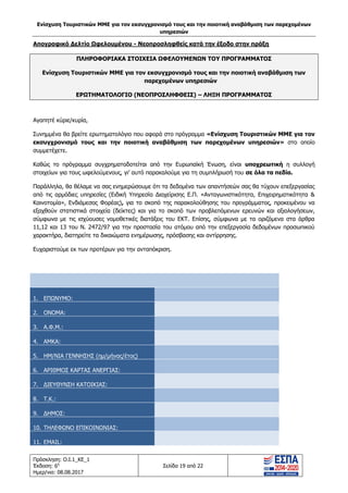 Ενίσχυση Τουριστικών ΜΜΕ για τον εκσυγχρονισμό τους και την ποιοτική αναβάθμιση των παρεχομένων
υπηρεσιών
Πρόσκληση: Ο.Ι.1_ΚΕ_1
Έκδοση: 6η
Ημερ/νια: 08.08.2017
Σελίδα 19 από 22
Απογραφικό Δελτίο Ωφελουμένου - Νεοπροσληφθείς κατά την έξοδο στην πράξη
ΠΛΗΡΟΦΟΡΙΑΚΑ ΣΤΟΙΧΕΙΑ ΩΦΕΛΟΥΜΕΝΩΝ ΤΟΥ ΠΡΟΓΡΑΜΜΑΤΟΣ
Ενίσχυση Τουριστικών ΜΜΕ για τον εκσυγχρονισμό τους και την ποιοτική αναβάθμιση των
παρεχομένων υπηρεσιών
ΕΡΩΤΗΜΑΤΟΛΟΓΙΟ (ΝΕΟΠΡΟΣΛΗΦΘΕΙΣ) – ΛΗΞΗ ΠΡΟΓΡΑΜΜΑΤΟΣ
Αγαπητέ κύριε/κυρία,
Συνημμένα θα βρείτε ερωτηματολόγιο που αφορά στο πρόγραμμα «Ενίσχυση Τουριστικών ΜΜΕ για τον
εκσυγχρονισμό τους και την ποιοτική αναβάθμιση των παρεχομένων υπηρεσιών» στο οποίο
συμμετέχετε.
Καθώς το πρόγραμμα συγχρηματοδοτείται από την Ευρωπαϊκή Ένωση, είναι υποχρεωτική η συλλογή
στοιχείων για τους ωφελούμενους, γι’ αυτό παρακαλούμε για τη συμπλήρωσή του σε όλα τα πεδία.
Παράλληλα, θα θέλαμε να σας ενημερώσουμε ότι τα δεδομένα των απαντήσεών σας θα τύχουν επεξεργασίας
από τις αρμόδιες υπηρεσίες (Ειδική Υπηρεσία Διαχείρισης Ε.Π. «Ανταγωνιστικότητα, Επιχειρηματικότητα &
Καινοτομία», Ενδιάμεσος Φορέας), για το σκοπό της παρακολούθησης του προγράμματος, προκειμένου να
εξαχθούν στατιστικά στοιχεία (δείκτες) και για το σκοπό των προβλεπόμενων ερευνών και αξιολογήσεων,
σύμφωνα με τις ισχύουσες νομοθετικές διατάξεις του ΕΚΤ. Επίσης, σύμφωνα με τα οριζόμενα στα άρθρα
11,12 και 13 του Ν. 2472/97 για την προστασία του ατόμου από την επεξεργασία δεδομένων προσωπικού
χαρακτήρα, διατηρείτε τα δικαιώματα ενημέρωσης, πρόσβασης και αντίρρησης.
Ευχαριστούμε εκ των προτέρων για την ανταπόκριση.
1. ΕΠΩΝΥΜΟ:
2. ΟΝΟΜΑ:
3. Α.Φ.Μ.:
4. ΑΜΚΑ:
5. ΗΜ/ΝΙΑ ΓΕΝΝΗΣΗΣ (ημ/μήνας/έτος)
6. ΑΡΙΘΜΟΣ ΚΑΡΤΑΣ ΑΝΕΡΓΙΑΣ:
7. ΔΙΕΥΘΥΝΣΗ ΚΑΤΟΙΚΙΑΣ:
8. Τ.Κ.:
9. ΔΗΜΟΣ:
10. ΤΗΛΕΦΩΝΟ ΕΠΙΚΟΙΝΩΝΙΑΣ:
11. EMAIL:
ΑΔΑ: 63ΝΧ465ΧΙ8-8ΟΧ
 