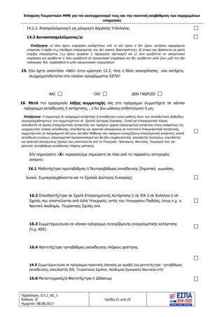 Ενίσχυση Τουριστικών ΜΜΕ για τον εκσυγχρονισμό τους και την ποιοτική αναβάθμιση των παρεχομένων
υπηρεσιών
Πρόσκληση: Ο.Ι.1_ΚΕ_1
Έκδοση: 6η
Ημερ/νια: 08.08.2017
Σελίδα 21 από 22
14.2.3. Απασχολούμενος/η ως μόνιμος/η Δημόσιος Υπάλληλος
14.3 Αυτοαπασχολούμενος/η:
Επεξήγηση: α) όσοι έχουν επιχείρηση ανεξαρτήτως από το εάν έχουν ή δεν έχουν πωλήσεις παρεχόμενες
υπηρεσίες ή κέρδη (π.χ ελεύθεροι επαγγελματίες που δεν ασκούν δραστηριότητα). β) άτομα που βρίσκονται σε φάση
έναρξης επαγγέλματος (π.χ έχουν αγοράσει ή παραγγείλει εξοπλισμό) και γ) όσοι εργάζονται σε οικογενειακή
επιχείρηση και αμείβονται ή όσοι εργάζονται σε οικογενειακή επιχείρηση και δεν αμείβονται αλλά ζουν μαζί στο ίδιο
νοικοκυριό, δηλ. συμβοηθούντα μέλη οικογενειακών επιχειρήσεων
15. Εάν έχετε απαντήσει «ΝΑΙ» στην ερώτηση 13.3, τότε η θέση απασχόλησης που κατέχετε,
συγχρηματοδοτείται στο πλαίσιο προγράμματος ΕΣΠΑ?
ΝΑΙ ΟΧΙ ΔΕΝ ΓΝΩΡΙΖΩ
16. Μετά την ημερομηνία λήξης συμμετοχής σας στο πρόγραμμα συμμετέχετε σε κάποιο
πρόγραμμα εκπαίδευσης ή κατάρτισης, , ή δια βίου μάθησης επιδοτούμενο ή μη;
Επεξήγηση: Η συμμετοχή σε πρόγραμμα κατάρτισης ή εκπαίδευσης εννοεί μαθητές όλων των εκπαιδευτικών βαθμίδων,
συμπεριλαμβανομένων των συμμετεχόντων σε Σχολεία Δεύτερης Ευκαιρίας, Γενικά και Επαγγελματικά Λύκεια,
σπουδαστές σε Σχολές Επαγγελματικής Κατάρτισης που παρέχουν αρχική επαγγελματική κατάρτιση στους απόφοιτους της
υποχρεωτικής τυπικής εκπαίδευσης, σπουδαστές και πρακτικά ασκούμενους σε Ινστιτούτα Επαγγελματικής Κατάρτισης,
συμμετέχοντες σε προγράμματα Κέντρων Δια Βίου Μάθησης που παρέχουν συνεχιζόμενη επαγγελματική κατάρτιση, γενική
εκπαίδευση ενηλίκων, επαγγελματικό προσανατολισμό και δια βίου συμβουλευτική, σπουδαστές Κολλεγίων, σπουδαστές
και πρακτικά ασκούμενους Σχολών που εποπτεύονται από τα Υπουργεία Πολιτισμού, Ναυτιλίας, Τουρισμού κλπ, και
φοιτητές τριτοβάθμιας εκπαίδευσης πλήρους φοίτησης.
Εάν σημειώσατε «Χ» παρακαλούμε σημειώστε σε ποια από τις παρακάτω κατηγορίες
ανήκετε:
16.1 Μαθητής/τρια πρωτοβάθμιας ή δευτεροβάθμιας εκπαίδευσης (δημοτικό, γυμνάσιο,
λύκειο. Συμπεριλαμβάνονται και τα Σχολεία Δεύτερης Ευκαιρίας)
16.2 Σπουδαστής/τρια σε Σχολή Επαγγελματικής Κατάρτισης ή σε ΙΕΚ ή σε Κολλέγιο ή σε
Σχολές που εποπτεύονται από άλλα Υπουργεία, εκτός του Υπουργείου Παιδείας, όπως π.χ. η
Ναυτική Ακαδημία, Τουριστικές Σχολές κλπ
16.3 Συμμετέχων/ουσα σε κάποιο πρόγραμμα συνεχιζόμενης επαγγελματικής κατάρτισης
(π.χ. ΚΕΚ)
16.4 Φοιτητής/τρια τριτοβάθμιας εκπαίδευσης πλήρους φοίτησης
16.5 Συμμετέχων/ουσα σε πρόγραμμα πρακτικής άσκησης με αμοιβή (ως φοιτητής/τρια τριτοβάθμιας
εκπαίδευσης, σπουδαστής ΙΕΚ, Τουριστικών Σχολών, Ακαδημίας Εμπορικού Ναυτικού κτλ)
16.6 Μεταπτυχιακός/ή Φοιτητής/τρια ή Διδάκτωρ
ΑΔΑ: 63ΝΧ465ΧΙ8-8ΟΧ
 