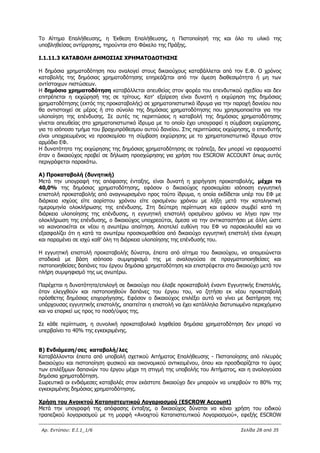 Αρ. Εντύπου: Ε.Ι.1_1/6 Σελίδα 28 από 35
Το Αίτημα Επαλήθευσης, η Έκθεση Επαλήθευσης, η Πιστοποίησή της και όλο το υλικό της
υποβληθείσας αντίρρησης, τηρούνται στο Φάκελο της Πράξης.
Ι.1.11.3 ΚΑΤΑΒΟΛΗ ΔΗΜΟΣΙΑΣ ΧΡΗΜΑΤΟΔΟΤΗΣΗΣ
Η δημόσια χρηματοδότηση που αναλογεί στους δικαιούχους καταβάλλεται από τον Ε.Φ. Ο χρόνος
καταβολής της δημόσιας χρηματοδότησης επηρεάζεται από την άμεση διαθεσιμότητα ή μη των
αντίστοιχων πιστώσεων.
Η δημόσια χρηματοδότηση καταβάλλεται απευθείας στον φορέα του επενδυτικού σχεδίου και δεν
επιτρέπεται η εκχώρησή της σε τρίτους. Κατ' εξαίρεση είναι δυνατή η εκχώρηση της δημόσιας
χρηματοδότησης (εκτός της προκαταβολής) σε χρηματοπιστωτικό ίδρυμα για την παροχή δανείου που
θα αντιστοιχεί σε μέρος ή στο σύνολο της δημόσιας χρηματοδότησης που χρησιμοποιείται για την
υλοποίηση της επένδυσης. Σε αυτές τις περιπτώσεις η καταβολή της δημόσιας χρηματοδότησης
γίνεται απευθείας στο χρηματοπιστωτικό ίδρυμα με το οποίο έχει υπογραφεί η σύμβαση εκχώρησης,
για το ισόποσο τμήμα του βραχυπρόθεσμου αυτού δανείου. Στις περιπτώσεις εκχώρησης, ο επενδυτής
είναι υποχρεωμένος να προσκομίσει τη σύμβαση εκχώρησης με το χρηματοπιστωτικό ίδρυμα στον
αρμόδιο ΕΦ.
Η δυνατότητα της εκχώρησης της δημόσιας χρηματοδότησης σε τράπεζα, δεν μπορεί να εφαρμοστεί
όταν ο δικαιούχος προβεί σε δήλωση προσχώρησης για χρήση του ESCROW ACCOUNT όπως αυτός
περιγράφεται παρακάτω.
Α) Προκαταβολή (δυνητική)
Μετά την υπογραφή της απόφασης ένταξης, είναι δυνατή η χορήγηση προκαταβολής, μέχρι το
40,0% της δημόσιας χρηματοδότησης, εφόσον ο δικαιούχος προσκομίσει ισόποση εγγυητική
επιστολή προκαταβολής από αναγνωρισμένο προς τούτο ίδρυμα, η οποία εκδίδεται υπέρ του ΕΦ με
διάρκεια ισχύος είτε αορίστου χρόνου είτε ορισμένου χρόνου με λήξη μετά την καταληκτική
ημερομηνία ολοκλήρωσης της επένδυσης. Στη δεύτερη περίπτωση και εφόσον συμβεί κατά τη
διάρκεια υλοποίησης της επένδυσης, η εγγυητική επιστολή ορισμένου χρόνου να λήγει πριν την
ολοκλήρωση της επένδυσης, ο δικαιούχος υποχρεούται, άμεσα να την αντικαταστήσει με άλλη ώστε
να ικανοποιείται εκ νέου η ανωτέρω απαίτηση. Αποτελεί ευθύνη του ΕΦ να παρακολουθεί και να
εξασφαλίζει ότι η κατά τα ανωτέρω προσκομισθείσα από δικαιούχο εγγυητική επιστολή είναι έγκυρη
και παραμένει σε ισχύ καθ’ όλη τη διάρκεια υλοποίησης της επένδυσής του.
Η εγγυητική επιστολή προκαταβολής δύναται, έπειτα από αίτημα του δικαιούχου, να απομειώνεται
σταδιακά με βάση ισόποσο συμψηφισμό της με αναλογούσα σε πραγματοποιηθείσες και
πιστοποιηθείσες δαπάνες του έργου δημόσια χρηματοδότηση και επιστρέφεται στο δικαιούχο μετά τον
πλήρη συμψηφισμό της ως ανωτέρω.
Παρέχεται η δυνατότητα/επιλογή σε δικαιούχο που έλαβε προκαταβολή έναντι Εγγυητικής Επιστολής,
όταν ελεγχθούν και πιστοποιηθούν δαπάνες του έργου του, να ζητήσει εκ νέου προκαταβολή
πρόσθετης δημόσιας επιχορήγησης. Εφόσον ο δικαιούχος επιλέξει αυτό να γίνει με διατήρηση της
υπάρχουσας εγγυητικής επιστολής, απαιτείται η επιστολή να έχει κατάλληλα διατυπωμένο περιεχόμενο
και να επαρκεί ως προς το ποσό/ύψος της.
Σε κάθε περίπτωση, η συνολική προκαταβολικά ληφθείσα δημόσια χρηματοδότηση δεν μπορεί να
υπερβαίνει το 40% της εγκεκριμένης.
Β) Ενδιάμεση/σες καταβολή/λες
Καταβάλλονται έπειτα από υποβολή σχετικού Αιτήματος Επαλήθευσης - Πιστοποίησης από πλευράς
δικαιούχου και πιστοποίηση φυσικού και οικονομικού αντικειμένου, όπου και προσδιορίζεται το ύψος
των επιλέξιμων δαπανών του έργου μέχρι τη στιγμή της υποβολής του Αιτήματος, και η αναλογούσα
δημόσια χρηματοδότηση.
Σωρευτικά οι ενδιάμεσες καταβολές στον εκάστοτε δικαιούχο δεν μπορούν να υπερβούν το 80% της
εγκεκριμένης δημόσιας χρηματοδότησης.
Χρήση του Ανοικτού Καταπιστευτικού Λογαριασμού (ESCROW Account)
Μετά την υπογραφή της απόφασης ένταξης, ο δικαιούχος δύναται να κάνει χρήση του ειδικού
τραπεζικού λογαριασμού με τη μορφή «Ανοιχτού Καταπιστευτικού Λογαριασμού», εφεξής ESCROW
ΑΔΑ: 63ΝΧ465ΧΙ8-8ΟΧ
 