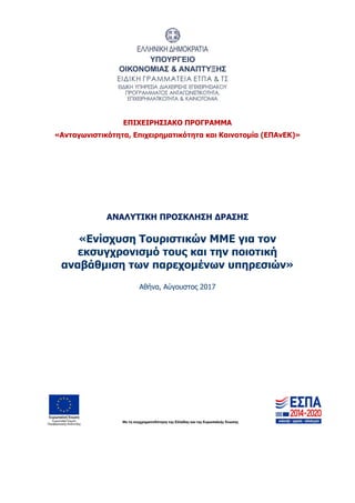 ΕΠΙΧΕΙΡΗΣΙΑΚΟ ΠΡΟΓΡΑΜΜΑ
«Ανταγωνιστικότητα, Επιχειρηματικότητα και Καινοτομία (ΕΠΑνΕΚ)»
ΑΝΑΛΥΤΙΚΗ ΠΡΟΣΚΛΗΣΗ ΔΡΑΣΗΣ
«Ενίσχυση Τουριστικών ΜΜΕ για τον
εκσυγχρονισμό τους και την ποιοτική
αναβάθμιση των παρεχομένων υπηρεσιών»
Αθήνα, Αύγουστος 2017
ΑΔΑ: 63ΝΧ465ΧΙ8-8ΟΧ
 