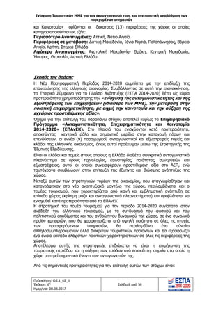 Ενίσχυση Τουριστικών ΜΜΕ για τον εκσυγχρονισμό τους και την ποιοτική αναβάθμιση των
παρεχομένων υπηρεσιών
Πρόσκληση: Ο.Ι.1_ΚΕ_1
Έκδοση: 6η
Ημερ/νια: 08.08.2017
Σελίδα 8 από 56
και Καινοτομία» ορίζονται οι δεκατρείς (13) περιφέρειες της χώρας οι οποίες
κατηγοριοποιούνται ως εξής:
Περισσότερο Αναπτυγμένες: Αττική, Νότιο Αιγαίο
Περιφέρειες σε μετάβαση: Δυτική Μακεδονία, Ιόνια Νησιά, Πελοπόννησος, Βόρειο
Αιγαίο, Κρήτη, Στερεά Ελλάδα
Λιγότερο Αναπτυγμένες: Ανατολική Μακεδονία- Θράκη, Κεντρική Μακεδονία,
Ήπειρος, Θεσσαλία, Δυτική Ελλάδα
Σκοπός της δράσης
Η Νέα Προγραμματική Περίοδος 2014-2020 συμπίπτει με την επιδίωξη της
επανεκκίνησης της ελληνικής οικονομίας. Συμβάλλοντας σε αυτή την επανεκκίνηση,
το Εταιρικό Σύμφωνο για το Πλαίσιο Ανάπτυξης (ΕΣΠΑ 2014-2020) θέτει ως κύρια
προτεραιότητα χρηματοδότησης την «ενίσχυση της ανταγωνιστικότητας και της
εξωστρέφειας των επιχειρήσεων (ιδιαίτερα των ΜΜΕ), την μετάβαση στην
ποιοτική επιχειρηματικότητα, με αιχμή την καινοτομία και την αύξηση της
εγχώριας προστιθέμενης αξίας».
Όχημα για την επίτευξη του παραπάνω στόχου αποτελεί κυρίως το Επιχειρησιακό
Πρόγραμμα «Ανταγωνιστικότητα, Επιχειρηματικότητα και Καινοτομία
2014-2020» (ΕΠΑνΕΚ). Στο πλαίσιό του ενισχύονται κατά προτεραιότητα,
αποκτώντας κεντρικό ρόλο και σημαντικό μερίδιο στην κατανομή πόρων και
επενδύσεων, οι εννέα (9) παραγωγικοί, ανταγωνιστικοί και εξωστρεφείς τομείς και
κλάδοι της ελληνικής οικονομίας, όπως αυτοί προέκυψαν μέσω της Στρατηγικής της
Έξυπνης Εξειδίκευσης.
Είναι οι κλάδοι και τομείς στους οποίους η Ελλάδα διαθέτει συγκριτικό ανταγωνιστικό
πλεονέκτημα σε όρους τεχνολογίας, καινοτομίας, ποιότητας, συνεργειών και
εξωστρέφειας, αυτοί οι οποίοι συνεισφέρουν προστιθέμενη αξία στο ΑΕΠ, ενώ
ταυτόχρονα συμβάλλουν στην επίτευξη της έξυπνης και βιώσιμης ανάπτυξης της
χώρας.
Μεταξύ αυτών των στρατηγικών τομέων της οικονομίας, που αναγνωρίσθηκαν και
καταγράφηκαν στο νέο αναπτυξιακό μοντέλο της χώρας, περιλαμβάνεται και ο
τομέας τουρισμού, που χαρακτηρίζεται από ικανή και εμβληματική ανάπτυξη σε
επίπεδο χώρας (κρίσιμη μάζα και ανταγωνιστικά πλεονεκτήματα) και προβλέπεται να
ενισχυθεί κατά προτεραιότητα από το ΕΠΑνΕΚ.
Η στρατηγική του τομέα τουρισμού για την περίοδο 2014-2020 συνίσταται στην
ανάδειξη του ελληνικού τουρισμού, με το συνδυασμό του φυσικού και του
πολιτιστικού αποθέματος και του ανθρώπινου δυναμικού της χώρας, σε ένα συνολικό
προϊόν εμπειριών, που θα χαρακτηρίζεται από υψηλή ποιότητα σε όλες τις πτυχές
των προσφερόμενων υπηρεσιών, θα περιλαμβάνει ένα σύνολο
αλληλοσυμπληρούμενων αλλά διακριτών τουριστικών προϊόντων και θα εξασφαλίζει
ένα ενιαίο επίπεδο ελάχιστων ποιοτικών χαρακτηριστικών σε όλες τις περιφέρειες της
χώρας.
Αποτέλεσμα αυτής της στρατηγικής επιδιώκεται να είναι η επιμήκυνση της
τουριστικής περιόδου και η αύξηση των εσόδων ανά επισκέπτη, σημεία στα οποία η
χώρα υστερεί σημαντικά έναντι των ανταγωνιστών της.
Από τις σημαντικές προτεραιότητες για την επίτευξη αυτών των στόχων είναι:
ΑΔΑ: 63ΝΧ465ΧΙ8-8ΟΧ
 