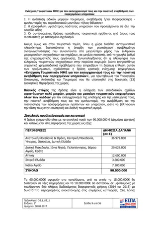 Ενίσχυση Τουριστικών ΜΜΕ για τον εκσυγχρονισμό τους και την ποιοτική αναβάθμιση των
παρεχομένων υπηρεσιών
Πρόσκληση: Ο.Ι.1_ΚΕ_1
Έκδοση: 6η
Ημερ/νια: 08.08.2017
Σελίδα 9 από 56
1. Η ανάπτυξη ειδικών μορφών τουρισμού, αναβάθμιση ή/και διαφοροποίηση -
εμπλουτισμός του παραδοσιακού μοντέλου «ήλιος-θάλασσα»
2. Η εξασφάλιση υψηλότερης ποιότητας υπηρεσιών που προσφέρονται σε όλη την
αλυσίδα αξίας
3. Οι συντονισμένες δράσεις προώθησης τουριστικού προϊόντος από όλους τους
συντελεστές με εστιασμένο σχεδιασμό
Ακόμη όμως και στον τουριστικό τομέα, όπου η χώρα διαθέτει ανταγωνιστικό
πλεονέκτημα, διαπιστώνεται η ύπαρξη των γενικότερων προβλημάτων
ανταγωνιστικότητας που συναντώνται στο μεγαλύτερο μέρος των ελληνικών
μικρομεσαίων επιχειρήσεων και πηγάζουν, σε μεγάλο ποσοστό, από το χαμηλό βαθμό
της επιχειρηματικής τους οργάνωσης. Συνυπολογίζοντας ότι η πλειοψηφία των
ελληνικών τουριστικών επιχειρήσεων στην παρούσα συγκυρία βιώνει επιπροσθέτως
σημαντικά χρηματοδοτικά προβλήματα που επηρεάζουν τη βιώσιμη επίλυση αυτών
των προβλημάτων, σχεδιάστηκε η δράση κρατικής ενίσχυσης επιχειρήσεων
«Ενίσχυση Τουριστικών ΜΜΕ για τον εκσυγχρονισμό τους και την ποιοτική
αναβάθμιση των παρεχομένων υπηρεσιών», μια πρωτοβουλία του Υπουργείου
Οικονομίας, Ανάπτυξης και Τουρισμού που θα υλοποιηθεί στις δεκατρείς (13)
Διοικητικές Περιφέρειες της χώρας.
Βασικός στόχος της δράσης είναι η ενίσχυση των επενδυτικών σχεδίων
υφιστάμενων πολύ μικρών, μικρών και μεσαίων τουριστικών επιχειρήσεων
όλων των κλάδων για τον εκσυγχρονισμό της υποδομής και της λειτουργίας τους,
την ποιοτική αναβάθμιση τους και τον εμπλουτισμό, την αναβάθμιση και την
πιστοποίηση των προσφερόμενων προϊόντων και υπηρεσιών, ώστε να βελτιώσουν
την θέση τους στην εσωτερική και διεθνή τουριστική αγορά.
Συνολικός προϋπολογισμός και κατανομή
Η δράση χρηματοδοτείται με το συνολικό ποσό των 90.000.000 € (Δημόσια Δαπάνη)
και κατανέμεται στις περιφέρειες της χώρας ως εξής:
ΠΕΡΙΦΕΡΕΙΕΣ ΔΗΜΟΣΙΑ ΔΑΠΑΝΗ
(σε €)
Ανατολική Μακεδονία & Θράκη, Κεντρική Μακεδονία,
Ήπειρος, Θεσσαλία, Δυτική Ελλάδα
36.972.000
Δυτική Μακεδονία, Ιόνια Νησιά, Πελοπόννησος, Βόρειο
Αιγαίο, Κρήτη
29.628.000
Αττική 12.600.000
Στερεά Ελλάδα 3.600.000
Νότιο Αιγαίο 7.200.000
ΣΥΝΟΛΟ 90.000.000
Τα 65.000.000€ αφορούν στα καταλύματα, από τα οποία τα 15.000.000€ θα
διατεθούν σε νέες επιχειρήσεις και τα 50.000.000€ θα διατεθούν σε υφιστάμενες με
τουλάχιστον δύο πλήρεις δωδεκάμηνες διαχειριστικές χρήσεις (2014 και 2015) με
δυνατότητα περιορισμένης ανακατανομής στις επιμέρους κατηγορίες. Στις λοιπές
ΑΔΑ: 63ΝΧ465ΧΙ8-8ΟΧ
 