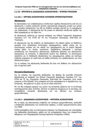 Ενίσχυση Τουριστικών ΜΜΕ για τον εκσυγχρονισμό τους και την ποιοτική αναβάθμιση των
παρεχομένων υπηρεσιών
Πρόσκληση: Ο.Ι.1_ΚΕ_1
Έκδοση: 6η
Ημερ/νια: 08.08.2017
Σελίδα 28 από 56
Ι.1.10 - ΚΡΙΤΗΡΙΑ & ΔΙΑΔΙΚΑΣΙΑ ΑΞΙΟΛΟΓΗΣΗΣ – ΕΓΚΡΙΣΗ ΠΡΑΞΕΩΝ
Ι.1.10.1 – ΟΡΓΑΝΑ ΑΞΙΟΛΟΓΗΣΗΣ ΑΙΤΗΣΕΩΝ ΧΡΗΜΑΤΟΔΟΤΗΣΗΣ
Αξιολογητές
Οι αξιολογήσεις των υποβαλλομένων επενδυτικών σχεδίων διενεργούνται από ένα (1)
αξιολογητή, ο οποίος επιλέγεται κατόπιν ηλεκτρονικής κλήρωσης μεταξύ των μελών
του μητρώου αξιολογητών του ΕΦ και διαθέτει εμπειρία σχετική με το περιεχόμενο
της πρόσκλησης. Ο αξιολογητής δεν θα μπορεί να αξιολογεί επενδυτικά σχέδια της
ίδιας περιφέρειας με την έδρα του.
Οι αξιολογητές ορίζονται με σχετική απόφαση του Ειδικού Γραμματέα Διαχείρισης
Τομεακών Ε.Π. του ΕΤΠΑ και ΤΣ του Υπουργείου Οικονομίας, Ανάπτυξης και
Τουρισμού.
Οι αξιολογητές που θα κληθούν να αξιολογήσουν στη δράση πρέπει να διαθέτουν
εμπειρία στην αξιολόγηση αντίστοιχων προγραμμάτων, καθώς επίσης και τις
απαιτούμενες γνώσεις για τον οδηγό του προγράμματος και το ισχύον θεσμικό
πλαίσιο βάσει του οποίου υλοποιείται. Προβλέπεται διαδικασία / σύστημα
εκπαίδευσης των επιλεγέντων αξιολογητών, διαδικασία εξέτασης των αξιολογητών
προκειμένου να επιλεγούν οι αξιολογητές εκείνοι που διαθέτουν τα απαιτούμενα
προσόντα για τη διαδικασία αξιολόγησης του προγράμματος, καθώς και σύστημα
επιβολής κυρώσεων σε περίπτωση μη ορθής εκτέλεσης του προβλεπόμενου για τους
αξιολογητές έργου.
Για τις ανάγκες της αξιολογικής διαδικασίας θα είναι στη διάθεση των αξιολογητών
όλο το σχετικό υλικό.
Επιτροπή Αξιολόγησης
Για τις ανάγκες της εγκριτικής διαδικασίας της δράσης θα συσταθεί Επιτροπή
Αξιολόγησης με απόφαση του Ειδικού Γραμματέα Διαχείρισης Τομεακών Ε.Π. του
ΕΤΠΑ και ΤΣ του Υπουργείου Οικονομίας, Ανάπτυξης και Τουρισμού, στην οποία
υπάγεται η ΕΥΔ ΕΠΑνΕΚ. Στην απόφαση αυτή θα περιγράφονται οι αρμοδιότητες της
Επιτροπής, θα ορίζονται τα μέλη της και ότι άλλο απαιτείται.
Με την ίδια απόφαση ορισμού των μελών της Επιτροπής ορίζονται και τα αντίστοιχα
αναπληρωματικά μέλη. Επιπλέον, δύναται να ορίζονται σύμφωνα με τα ανωτέρω, και
επιπρόσθετες επιτροπές αξιολόγησης για την εξέταση των αιτήσεων
χρηματοδότησης.
Ι.1.10.2 – ΔΙΑΔΙΚΑΣΙΑ ΑΞΙΟΛΟΓΗΣΗΣ – ΚΡΙΤΗΡΙΑ ΑΞΙΟΛΟΓΗΣΗΣ
Με το πέρας της ηλεκτρονικής υποβολής των αιτήσεων χρηματοδότησης, ακολουθεί
η διαδικασία αξιολόγησης των επενδυτικών σχεδίων, η οποία πραγματοποιείται μέσω
του ΠΣΚΕ.
O ΕΦ αναλαμβάνει όλες τις απαιτούμενες ενέργειες της διοργάνωσης και υποστήριξης
της διαδικασίας αξιολόγησης, καθώς και της καταχώρησης όλων των απαραίτητων
δεδομένων στο Πληροφοριακό Σύστημα Κρατικών Ενισχύσεων (ΠΣΚΕ).
ΑΔΑ: 63ΝΧ465ΧΙ8-8ΟΧ
 