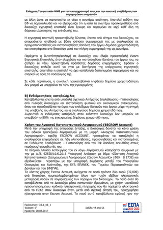 Ενίσχυση Τουριστικών ΜΜΕ για τον εκσυγχρονισμό τους και την ποιοτική αναβάθμιση των
παρεχομένων υπηρεσιών
Πρόσκληση: Ο.Ι.1_ΚΕ_1
Έκδοση: 6η
Ημερ/νια: 08.08.2017
Σελίδα 44 από 56
με άλλη ώστε να ικανοποιείται εκ νέου η ανωτέρω απαίτηση. Αποτελεί ευθύνη του
ΕΦ να παρακολουθεί και να εξασφαλίζει ότι η κατά τα ανωτέρω προσκομισθείσα από
δικαιούχο εγγυητική επιστολή είναι έγκυρη και παραμένει σε ισχύ καθ’ όλη τη
διάρκεια υλοποίησης της επένδυσής του.
Η εγγυητική επιστολή προκαταβολής δύναται, έπειτα από αίτημα του δικαιούχου, να
απομειώνεται σταδιακά με βάση ισόποσο συμψηφισμό της με αναλογούσα σε
πραγματοποιηθείσες και πιστοποιηθείσες δαπάνες του έργου δημόσια χρηματοδότηση
και επιστρέφεται στο δικαιούχο μετά τον πλήρη συμψηφισμό της ως ανωτέρω.
Παρέχεται η δυνατότητα/επιλογή σε δικαιούχο που έλαβε προκαταβολή έναντι
Εγγυητικής Επιστολής, όταν ελεγχθούν και πιστοποιηθούν δαπάνες του έργου του, να
ζητήσει εκ νέου προκαταβολή πρόσθετης δημόσιας επιχορήγησης. Εφόσον ο
δικαιούχος επιλέξει αυτό να γίνει με διατήρηση της υπάρχουσας εγγυητικής
επιστολής, απαιτείται η επιστολή να έχει κατάλληλα διατυπωμένο περιεχόμενο και να
επαρκεί ως προς το ποσό/ύψος της.
Σε κάθε περίπτωση, η συνολική προκαταβολικά ληφθείσα δημόσια χρηματοδότηση
δεν μπορεί να υπερβαίνει το 40% της εγκεκριμένης.
Β) Ενδιάμεση/σες καταβολή/λες
Καταβάλλονται έπειτα από υποβολή σχετικού Αιτήματος Επαλήθευσης - Πιστοποίησης
από πλευράς δικαιούχου και πιστοποίηση φυσικού και οικονομικού αντικειμένου,
όπου και προσδιορίζεται το ύψος των επιλέξιμων δαπανών του έργου μέχρι τη στιγμή
της υποβολής του Αιτήματος, και η αναλογούσα δημόσια χρηματοδότηση.
Σωρευτικά οι ενδιάμεσες καταβολές στον εκάστοτε δικαιούχο δεν μπορούν να
υπερβούν το 80% της εγκεκριμένης δημόσιας χρηματοδότησης.
Χρήση του Ανοικτού Καταπιστευτικού Λογαριασμού (ESCROW Account)
Μετά την υπογραφή της απόφασης ένταξης, ο δικαιούχος δύναται να κάνει χρήση
του ειδικού τραπεζικού λογαριασμού με τη μορφή «Ανοιχτού Καταπιστευτικού
Λογαριασμού», εφεξής ESCROW ACCOUNT, προκειμένου να καταβληθεί η
αναλογούσα επιχορήγηση σε ήδη υλοποιηθείσες, τιμολογηθείσες και πιστοποιημένες
σε Ενδιάμεση Επαλήθευση – Πιστοποίηση από τον ΕΦ δαπάνες απευθείας στους
παρόχους/προμηθευτές του.
Το θεσμικό πλαίσιο λειτουργίας του εν λόγω λογαριασμού καθορίζεται σύμφωνα με
την με Α.Π. 62550/10.6.2016 Υπουργική Απόφαση με θέμα «Σύσταση Ανοιχτού
Καταπιστευτικού (Δεσμευμένου) Λογαριασμού (Escrow Account)» (ΦΕΚ΄ Β 1738) και
εξειδικεύεται περαιτέρω με την υπογραφή Σύμβασης μεταξύ του Υπουργείου
Οικονομίας και Ανάπτυξης, της ΕΥΔ ΕΠΑΝΕΚ, του Ταμείου Παρακαταθηκών και
Δανείων και του ΕΦΕΠΑΕ.
Το κόστος χρήσης Escrow Account, ανέρχεται σε ποσό τριάντα δύο ευρώ (32,00€)
ανά δικαιούχο, συμπεριλαμβανομένων όλων των τυχόν εξόδων ηλεκτρονικής
μεταφοράς ποσών σε λογαριασμούς των παρόχων του δικαιούχου. Το ποσό αυτό θα
καταβάλλεται από το Δικαιούχο μέσω πιστωτικών ιδρυμάτων, με χρήση μοναδικού
προσωποποιημένου κωδικού ηλεκτρονικής πληρωμής που θα παρέχεται ηλεκτρονικά
από το ΠΣΚΕ στον δικαιούχο όταν, μετά από σχετική αίτησή του, προσχωρήσει
ηλεκτρονικά στον Escrow Account. Το ποσό αυτό καταβάλλεται εφάπαξ πριν την
ΑΔΑ: 63ΝΧ465ΧΙ8-8ΟΧ
 