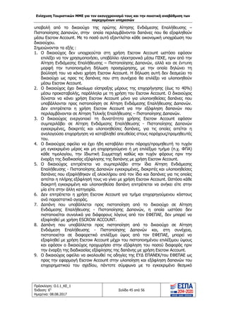 Ενίσχυση Τουριστικών ΜΜΕ για τον εκσυγχρονισμό τους και την ποιοτική αναβάθμιση των
παρεχομένων υπηρεσιών
Πρόσκληση: Ο.Ι.1_ΚΕ_1
Έκδοση: 6η
Ημερ/νια: 08.08.2017
Σελίδα 45 από 56
υποβολή από το δικαιούχο της πρώτης Αίτησης Ενδιάμεσης Επαλήθευσης –
Πιστοποίησης Δαπανών, στην οποία περιλαμβάνονται δαπάνες που θα εξοφληθούν
μέσω Escrow Account. Με το ποσό αυτό εξαντλείται κάθε οικονομική υποχρέωση του
δικαιούχου.
Σημειώνονται τα εξής :
1. Ο δικαιούχος δεν υποχρεούται στη χρήση Escrow Account ωστόσο εφόσον
επιλέξει να τον χρησιμοποιήσει, υποβάλλει ηλεκτρονικά μέσω ΠΣΚΕ, πριν από την
Αίτηση Ενδιάμεσης Επαλήθευσης – Πιστοποίησης Δαπανών, αλλά και σε έντυπη
μορφή την τυποποιημένη δήλωση προσχώρησης, με την οποία δηλώνει τη
βούλησή του να κάνει χρήση Escrow Account. Η δήλωση αυτή δεν δεσμεύει το
δικαιούχο ως προς τις δαπάνες που στη συνέχεια θα επιλέξει να υλοποιηθούν
μέσω Escrow Account.
2. Ο δικαιούχος έχει δικαίωμα είσπραξης μέρους της επιχορήγησης (έως το 40%)
μέσω προκαταβολής, παράλληλα με τη χρήση του Escrow Account. Ο δικαιούχος
δύναται να κάνει χρήση Escrow Account μόνο για υλοποιηθείσες δαπάνες που
υποβάλλονται προς πιστοποίηση σε Αίτηση Ενδιάμεσης Επαλήθευσης Δαπανών.
Δεν επιτρέπεται η χρήση Escrow Account για την εξόφληση δαπανών που
περιλαμβάνονται σε Αίτηση Τελικής Επαλήθευσης – Πιστοποίησης Δαπανών.
3. Ο δικαιούχος ενεργοποιεί τη δυνατότητα χρήσης Escrow Account εφόσον
συμπεριλάβει σε Αίτηση Ενδιάμεσης Επαλήθευσης - Πιστοποίησης Δαπανών
εγκεκριμένες, διακριτές και υλοποιηθείσες δαπάνες, για τις οποίες αιτείται η
αναλογούσα επιχορήγηση να καταβληθεί απευθείας στους παρόχους/προμηθευτές
του.
4. Ο δικαιούχος οφείλει να έχει ήδη καταβάλει στον πάροχο/προμηθευτή το τυχόν
μη εγκεκριμένο μέρος και μη επιχορηγούμενο ή μη επιλέξιμο τμήμα (π.χ. ΦΠΑ)
κάθε τιμολογίου, την Ιδιωτική Συμμετοχή καθώς και τυχόν φόρους πριν την
έναρξη της διαδικασίας εξόφλησης της δαπάνης με χρήση Escrow Account.
5. Ο δικαιούχος επιτρέπεται να συμπεριλάβει στην ίδια Αίτηση Ενδιάμεσης
Επαλήθευσης - Πιστοποίησης Δαπανών εγκεκριμένες, διακριτές και υλοποιηθείσες
δαπάνες που εξοφλήθηκαν εξ ολοκλήρου από τον ίδιο και δαπάνες για τις οποίες
αιτείται η πλήρης εξόφλησή τους να γίνει με χρήση Escrow Account. Ωστόσο κάθε
διακριτή εγκεκριμένη και υλοποιηθείσα δαπάνη επιτρέπεται να ανήκει είτε στην
μία είτε στην άλλη κατηγορία.
6. Δεν επιτρέπεται η χρήση Escrow Account για τμήμα επιχορηγούμενου κόστους
ανά παραστατικό αγοράς.
7. Δαπάνη που υποβάλλεται προς πιστοποίηση από το δικαιούχο σε Αίτηση
Ενδιάμεσης Επαλήθευσης - Πιστοποίησης Δαπανών, η οποία ωστόσο δεν
πιστοποιείται συνολικά για διάφορους λόγους από τον ΕΦΕΠΑΕ, δεν μπορεί να
εξοφληθεί με χρήση ESCROW ACCOUNT.
8. Δαπάνη που υποβάλλεται προς πιστοποίηση από το δικαιούχο σε Αίτηση
Ενδιάμεση Επαλήθευσης - Πιστοποίησης Δαπανών και, στη συνέχεια,
πιστοποιείται σε διαφορετικό επιλέξιμο ύψος από τον ΕΦΕΠΑΕ, μπορεί να
εξοφληθεί με χρήση Escrow Account μέχρι του πιστοποιημένου επιλέξιμου ύψους
και εφόσον ο δικαιούχος προχωρήσει στην εξόφληση του ποσού διαφοράς πριν
την έναρξη της διαδικασίας εξόφλησης της δαπάνης με χρήση Escrow Account.
9. Ο δικαιούχος οφείλει να ακολουθεί τις οδηγίες της ΕΥΔ ΕΠΑΝΕΚ/του ΕΦΕΠΑΕ ως
προς την εφαρμογή Escrow Account στην υλοποίηση και εξόφληση δαπανών του
επιχειρηματικού του σχεδίου, πάντοτε σύμφωνα με το εγκεκριμένο θεσμικό
ΑΔΑ: 63ΝΧ465ΧΙ8-8ΟΧ
 