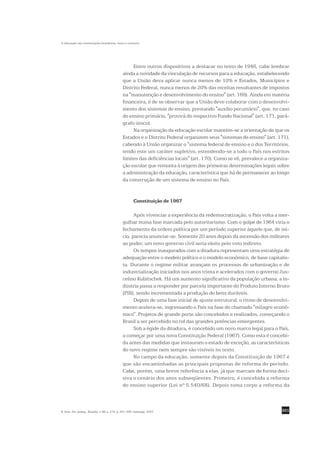 A educação nas constituições brasileiras: texto e contexto




                                                     Entre outros dispositivos a destacar no texto de 1946, cabe lembrar
                                                ainda a novidade da vinculação de recursos para a educação, estabelecendo
                                                que a União deva aplicar nunca menos de 10% e Estados, Municípios e
                                                Distrito Federal, nunca menos de 20% das receitas resultantes de impostos
                                                na "manutenção e desenvolvimento do ensino" (art. 169). Ainda em matéria
                                                financeira, é de se observar que a União deve colaborar com o desenvolvi-
                                                mento dos sistemas de ensino, prestando "auxílio pecuniário", que, no caso
                                                do ensino primário, "provirá do respectivo Fundo Nacional" (art. 171, pará-
                                                grafo único).
                                                     Na organização da educação escolar mantém-se a orientação de que os
                                                Estados e o Distrito Federal organizem seus "sistemas de ensino" (art. 171),
                                                cabendo à União organizar o "sistema federal de ensino e o dos Territórios,
                                                tendo este um caráter supletivo, estendendo-se a todo o País nos estritos
                                                limites das deficiências locais" (art. 170). Como se vê, prevalece a organiza-
                                                ção escolar que remonta à origem das primeiras determinações legais sobre
                                                a administração da educação, característica que há de permanecer ao longo
                                                da construção de um sistema de ensino no País.


                                                         Constituição de 1967

                                                      Após vivenciar a experiência da redemocratização, o País volta a mer-
                                                gulhar numa fase marcada pelo autoritarismo. Com o golpe de 1964 viria o
                                                fechamento da ordem política por um período superior àquele que, de iní-
                                                cio, parecia anunciar-se. Somente 20 anos depois da ascensão dos militares
                                                ao poder, um novo governo civil seria eleito pelo voto indireto.
                                                      Os tempos inaugurados com a ditadura representam uma estratégia de
                                                adequação entre o modelo político e o modelo econômico, de base capitalis-
                                                ta. Durante o regime militar avançam os processos de urbanização e de
                                                industrialização iniciados nos anos trinta e acelerados com o governo Jus-
                                                celino Kubitschek. Há um aumento significativo da população urbana, a in-
                                                dústria passa a responder por parcela importante do Produto Interno Bruto
                                                (PIB), sendo incrementada a produção de bens duráveis.
                                                      Depois de uma fase inicial de ajuste estrutural, o ritmo de desenvolvi-
                                                mento acelera-se, ingressando o País na fase do chamado "milagre econô-
                                                mico". Projetos de grande porte são concebidos e realizados, começando o
                                                Brasil a ser percebido no rol das grandes potências emergentes.
                                                      Sob a égide da ditadura, é concebido um novo marco legal para o País,
                                                a começar por uma nova Constituição Federal (1967). Como esta é concebi-
                                                da antes das medidas que instauram o estado de exceção, as características
                                                do novo regime nem sempre são visíveis no texto.
                                                      No campo da educação, somente depois da Constituição de 1967 é
                                                que são encaminhadas as principais propostas de reforma do período.
                                                Cabe, porém, uma breve referência a elas, já que marcam de forma deci-
                                                siva o cenário dos anos subseqüentes. Primeiro, é concebida a reforma
                                                do ensino superior (Lei nº 5.540/68). Depois toma corpo a reforma da



R. bras. Est. pedag., Brasília, v. 88, n. 219, p. 291-309, maio/ago. 2007.                                                301
 