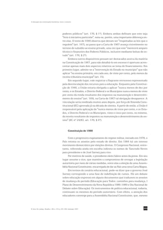A educação nas constituições brasileiras: texto e contexto




                                                poderes públicos" (art. 176, § 1º). Embora ambas definam que este seja
                                                "livre à iniciativa particular", nota-se, porém, uma importante diferença en-
                                                tre elas. O texto de 1946 observa que devam ser "respeitadas as leis que o
                                                regulem" (art. 167), ao passo que a Carta de 1967 avança visivelmente no
                                                terreno do subsídio ao ensino privado, uma vez que este "merecerá amparo
                                                técnico e financeiro dos Poderes Públicos, inclusive mediante bolsas de es-
                                                tudo" (art. 176, § 2º).
                                                      Embora outros dispositivos possam ser destacados acerca da matéria
                                                na Constituição de 1967, para não detalhá-lo em excesso é oportuno acres-
                                                centar apenas mais dois aspectos relativos ao tema do financiamento. Em
                                                primeiro lugar, admite-se a "intervenção do Estado no município" que não
                                                aplicar "no ensino primário, em cada ano, de vinte por cento, pelo menos da
                                                receita tributária municipal" (art. 15).
                                                      Em segundo lugar, vale registrar o flagrante retrocesso representado
                                                pela desvinculação dos recursos para a educação. Enquanto pela Constitui-
                                                ção de 1946, a União estaria obrigada a aplicar "nunca menos de dez por
                                                cento, e os Estados, o Distrito Federal e os Municípios nunca menos de vinte
                                                por cento da renda resultante dos impostos na manutenção e desenvolvi-
                                                mento do ensino" (art. 169), na Carta de 1967 tal obrigação desaparece. A
                                                vinculação seria reeditada muitos anos depois, por força de Emenda Cons-
                                                titucional (EC) aprovada já na década de oitenta. A partir de então, a União é
                                                responsável pela aplicação de "nunca menos de treze por cento, e os Esta-
                                                dos, o Distrito Federal e os Municípios, vinte e cinco por cento, no mínimo,
                                                da receita resultante de impostos na manutenção e desenvolvimento do en-
                                                sino" (EC nº 24/83, art. 176, § 4º).


                                                         Constituição de 1988

                                                     Com o progressivo esgotamento do regime militar, iniciado em 1978, o
                                                País retoma os anseios pelo estado de direito. Em 1984 há um intenso
                                                movimento democrático por eleições diretas. O Congresso Nacional, entre-
                                                tanto, referenda ainda em escolha indireta os nomes de Tancredo Neves
                                                para presidente e de José Sarney para vice.
                                                     Por motivos de saúde, o presidente eleito falece antes da posse. Em seu
                                                lugar assume o vice, que mantém o compromisso de revogar a legislação
                                                autoritária por meio de várias medidas, entre elas a eleição de uma Assem-
                                                bléia Nacional Constituinte, encarregada de dar ao País uma nova Carta Magna.
                                                     Em termos do cenário educacional, pode-se dizer que o governo José
                                                Sarney corresponde a uma fase de indefinição de rumos. Há um debate
                                                sobre educação expresso em alguns documentos que traduzem os anseios
                                                de mudança do período (Educação para Todos: caminhos para mudança, I
                                                Plano de Desenvolvimento da Nova República 1986-1989 e Dia Nacional de
                                                Debate sobre Educação). Os instrumentos de política educacional, todavia,
                                                continuam os mesmos do período autoritário. Com efeito, a atenção dos
                                                educadores converge para a Assembléia Nacional Constituinte, que, mesmo



R. bras. Est. pedag., Brasília, v. 88, n. 219, p. 291-309, maio/ago. 2007.                                                303
 