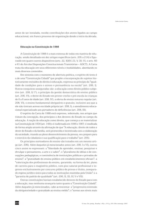 Sofia Lerche Vieira




antes de ser instalada, recebe contribuições dos atores ligados ao campo
educacional, em franco processo de organização desde o início da década.


      Educação na Constituição de 1988

      A Constituição de 1988 é a mais extensa de todas em matéria de edu-
cação, sendo detalhada em dez artigos específicos (arts. 205 a 214) e figu-
rando em quatro outros dispositivos (arts. 22, XXIV, 23, V, 30, VI, e arts. 60
e 61 do Ato das Disposições Constitucionais Transitórias – ADCT). A Carta
trata da educação em seus diferentes níveis e modalidades, abordando os
mais diversos conteúdos.
      Em sintonia com o momento de abertura política, o espírito do texto é
o de uma "Constituição Cidadã" que propõe a incorporação de sujeitos his-
toricamente excluídos do direito à educação, expressa no princípio da "igual-
dade de condições para o acesso e permanência na escola" (art. 206, I).
Outras conquistas asseguradas são: a educação como direito público subje-
tivo (art. 208, § 1º), o princípio da gestão democrática do ensino público
(art. 206, VI), o dever do Estado em prover creche e pré-escola às crianças
de 0 a 6 anos de idade (art. 208, IV), a oferta de ensino noturno regular (art.
208, VI), o ensino fundamental obrigatório e gratuito, inclusive aos que a
ele não tiveram acesso em idade própria (art. 208, I), o atendimento educa-
cional especializado aos portadores de deficiências (art. 208, III).
      O espírito da Carta de 1988 está expresso, sobretudo, nos artigos que
tratam da concepção, dos princípios e dos deveres do Estado no campo da
educação. A noção de educação como direito, que começa a se materializar
na Constituição de 1934 (art. 149) e é reafirmada em 1946 e 1967, é reeditada
de forma ampla através da afirmação de que "A educação, direito de todos e
dever do Estado e da família, será promovida e incentivada com a colaboração
da sociedade, visando ao pleno desenvolvimento da pessoa, seu preparo para
o exercício da cidadania e sua qualificação para o trabalho" (art. 205).
      Os princípios norteadores do ensino são tratados em um mesmo arti-
go (art. 206). Além daqueles já mencionados antes (art. 206, I e VI), outros
cinco assim se expressam: a "liberdade de aprender, ensinar, pesquisar e
divulgar o pensamento, a arte e o saber"; o "pluralismo de idéias e de con-
cepções pedagógicas, e coexistência de instituições públicas e privadas de
ensino"; a "gratuidade do ensino público em estabelecimentos oficiais"; a
"valorização dos profissionais do ensino, garantido, na forma da lei, plano
de carreira para o magistério público, com piso salarial profissional e in-
gresso exclusivamente por concurso público de provas e títulos, assegura-
do regime jurídico único para todas as instituições mantidas pela União"; e a
"garantia de padrão de qualidade" (art. 206, II, III, IV, V e VII).
      Outras constituições haviam estabelecido deveres do Estado para com
a educação, mas nenhuma avançaria tanto quanto a "Constituição Cidadã".
Além daqueles já mencionados, cabe acrescentar: a "progressiva extensão
da obrigatoriedade e gratuidade ao ensino médio"; o "acesso aos níveis mais



304                                                             R. bras. Est. pedag., Brasília, v. 88, n. 219, p. 291-309, maio/ago. 2007.
 