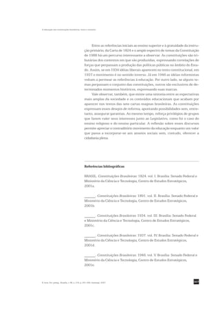A educação nas constituições brasileiras: texto e contexto




                                                     Entre as referências iniciais ao ensino superior e à gratuidade da instru-
                                                ção primário, da Carta de 1824 e o amplo espectro de temas da Constituição
                                                de 1988 há um percurso interessante a observar. As constituições são tri-
                                                butárias dos contextos em que são produzidas, expressando correlações de
                                                forças que perpassam a produção das políticas públicas no âmbito do Esta-
                                                do. Assim, se em 1934 idéias liberais aparecem no texto constitucional, em
                                                1937 o movimento é no sentido inverso. Já em 1946 as idéias reformistas
                                                voltam a permear as referências à educação. Por outro lado, se alguns te-
                                                mas perpassam o conjunto das constituições, outros são exclusivos de de-
                                                terminados momentos históricos, expressando suas marcas.
                                                     Vale observar, também, que existe uma sintonia entre as expectativas
                                                mais amplas da sociedade e os conteúdos educacionais que acabam por
                                                aparecer nos textos das sete cartas magnas brasileiras. As constituições
                                                expressam esses desejos de reforma, apontando possibilidades sem, entre-
                                                tanto, assegurar garantias. Ao mesmo tempo, reforça privilégios de grupos
                                                que fazem valer seus interesses junto ao Legislativo, como foi o caso do
                                                ensino religioso e do ensino particular. A reflexão sobre esses discursos
                                                permite apreciar o contraditório movimento da educação enquanto um valor
                                                que passa a incorporar-se aos anseios sociais sem, contudo, oferecer a
                                                cidadania plena.




                                                Referências bibliográficas

                                                BRASIL. Constituições Brasileiras: 1824. vol. I. Brasília: Senado Federal e
                                                Ministério da Ciência e Tecnologia, Centro de Estudos Estratégicos,
                                                2001a.

                                                ______. Constituições Brasileiras: 1891. vol. II. Brasília: Senado Federal e
                                                Ministério da Ciência e Tecnologia, Centro de Estudos Estratégicos,
                                                2001b.

                                                ______. Constituições Brasileiras: 1934. vol. III. Brasília: Senado Federal
                                                e Ministério da Ciência e Tecnologia, Centro de Estudos Estratégicos,
                                                2001c.

                                                ______. Constituições Brasileiras: 1937. vol. IV. Brasília: Senado Federal e
                                                Ministério da Ciência e Tecnologia, Centro de Estudos Estratégicos,
                                                2001d.

                                                ______. Constituições Brasileiras: 1946. vol. V. Brasília: Senado Federal e
                                                Ministério da Ciência e Tecnologia, Centro de Estudos Estratégicos,
                                                2001e.



R. bras. Est. pedag., Brasília, v. 88, n. 219, p. 291-309, maio/ago. 2007.                                                 307
 