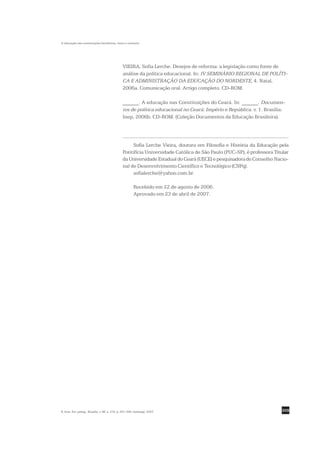 A educação nas constituições brasileiras: texto e contexto




                                                VIEIRA, Sofia Lerche. Desejos de reforma: a legislação como fonte de
                                                análise da política educacional. In: IV SEMINÁRIO REGIONAL DE POLÍTI-
                                                CA E ADMINISTRAÇÃO DA EDUCAÇÃO DO NORDESTE, 4. Natal,
                                                2006a. Comunicação oral. Artigo completo. CD-ROM.

                                                ______. A educação nas Constituições do Ceará. In: ______. Documen-
                                                tos de política educacional no Ceará: Império e República. v. 1. Brasília:
                                                Inep, 2006b. CD-ROM. (Coleção Documentos da Educação Brasileira).




                                                     Sofia Lerche Vieira, doutora em Filosofia e História da Educação pela
                                                Pontifícia Universidade Católica de São Paulo (PUC-SP), é professora Titular
                                                da Universidade Estadual do Ceará (UECE) e pesquisadora do Conselho Nacio-
                                                nal de Desenvolvimento Científico e Tecnológico (CNPq).
                                                     sofialerche@yahoo.com.br

                                                         Recebido em 22 de agosto de 2006.
                                                         Aprovado em 23 de abril de 2007.




R. bras. Est. pedag., Brasília, v. 88, n. 219, p. 291-309, maio/ago. 2007.                                              309
 