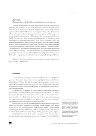 Sofia Lerche Vieira




      Abstract
      The education in the brazilian constitutions: text and context

     The work analyses the education in the diverse Brazilian constitutions,
focusing on elements of the context in which they are conceived.
Considerations on the set of the texts are presented, elucidating common
aspects and remarkable differences. The analysis evidences that the presence
of the education in the constitutions becomes related with its degree of
importance throughout history. While in the first constitutions (1824 and
1891) the references are scarce, the articles related with the subject grow
significantly in posterior texts (1934, 1937, 1946, 1967 and 1988). The
constitutions express a desire to reform the society, pointing out possibilities
without assuring guarantees. At the same time, they strengthen privileges
of groups that validate their interests together with the Legislative Power.
The deepening of the subject allows to appreciate the contradictory movement
of the education while a value that becomes incorporated to the social
yearnings without, however, offering full citizenship. In a similar way, it
better allows to point out the education reforms proposals throughout history.

     Keywords: brazilian constitutions, educational policies, educational
reform, history of education.




      Introdução

     A análise das constituições ora apresentada insere-se no âmbito da
pesquisa Desejos de reforma: inventário da legislação educacional – Brasil e
Ceará (Vieira, 2006a).1 O trabalho tem por objetivo proceder a um levanta-
mento das principais leis de reforma no País e no referido Estado, detendo-
se sobre documentos marcantes da história da política educacional no Im-
pério e na República.
     Na perspectiva da pesquisa, as constituições brasileiras são compreen-
didas como documentos-chave para compreender o contexto e os temas
relevantes dos diferentes momentos históricos. Do mesmo modo, sinali-
zam (ou não) a agenda de reformas que vão sendo propostas ao longo do
tempo. Assim sendo, estudá-las é não apenas oportuno como necessário
                                                                                                 1
ao conhecimento da temática que se quer desvendar.                                                 Pesquisa desenvolvida com apoio
                                                                                                 financeiro do Conselho Nacional de
     As constituições têm-se revelado um tema preferencial de pesquisa no                        Desenvolvimento Científico e
                                                                                                 Tecnológico (CNPq) e da Fundação
campo da educação. Tais estudos abordam desde aspectos mais gerais                               Cearense de Apoio ao Desenvolvi-
(Costa, 2002), sua evolução (Fávero, 1996; Martins, 1996), Constituintes e                       mento Científico e Tecnológico
                                                                                                 (Funcap). A autora agradece a Maria
constituições específicas (Oliveira, 1990; Cury, 2001, 2003), constituições                      do Socorro Sales Felipe Bezerra,
                                                                                                 Priscila Holanda Costa e Rosalina
estaduais (Catani, Oliveira, 1993; Vieira, 2006b), para citar apenas alguns.                     Rocha Araújo Moraes, bolsistas de
     O significativo número de incursões ilustra o valor dos textos constitu-                    iniciação científica do projeto, a co-
                                                                                                 laboração na organização de dados
cionais na análise da política educacional em nosso país. Tais contribuições,                    relativos a este trabalho.




292                                                              R. bras. Est. pedag., Brasília, v. 88, n. 219, p. 291-309, maio/ago. 2007.
 