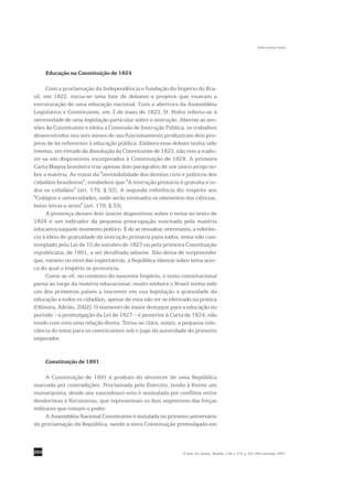 Sofia Lerche Vieira




      Educação na Constituição de 1824

      Com a proclamação da Independência e fundação do Império do Bra-
sil, em 1822, inicia-se uma fase de debates e projetos que visavam a
estruturação de uma educação nacional. Com a abertura da Assembléia
Legislativa e Constituinte, em 3 de maio de 1823, D. Pedro referiu-se à
necessidade de uma legislação particular sobre a instrução. Abertas as ses-
sões da Constituinte e eleita a Comissão de Instrução Pública, os trabalhos
desenvolvidos nos seis meses de seu funcionamento produziram dois pro-
jetos de lei referentes à educação pública. Embora esse debate tenha sido
intenso, em virtude da dissolução da Constituinte de 1823, não veio a tradu-
zir-se em dispositivos incorporados à Constituição de 1824. A primeira
Carta Magna brasileira traz apenas dois parágrafos de um único artigo so-
bre a matéria. Ao tratar da "inviolabilidade dos direitos civis e políticos dos
cidadãos brasileiros", estabelece que "A instrução primária é gratuita a to-
dos os cidadãos" (art. 179, § 32). A segunda referência diz respeito aos
"Colégios e universidades, onde serão ensinados os elementos das ciências,
belas letras e artes" (art. 179, § 33).
      A presença desses dois únicos dispositivos sobre o tema no texto de
1824 é um indicador da pequena preocupação suscitada pela matéria
educativa naquele momento político. É de se ressaltar, entretanto, a referên-
cia à idéia de gratuidade da instrução primária para todos, tema não con-
templado pela Lei de 15 de outubro de 1827 ou pela primeira Constituição
republicana, de 1891, a ser detalhada adiante. Não deixa de surpreender
que, mesmo no nível das expectativas, a República silencie sobre tema acer-
ca do qual o Império se pronuncia.
      Como se vê, no contexto do nascente Império, o texto constitucional
passa ao largo da matéria educacional, muito embora o Brasil tenha sido
um dos primeiros países a inscrever em sua legislação a gratuidade da
educação a todos os cidadãos, apesar de esta não ter se efetivado na prática
(Oliveira, Adrião, 2002). O momento de maior destaque para a educação no
período – a promulgação da Lei de 1827 – é posterior à Carta de 1824, não
tendo com esta uma relação direta. Torna-se clara, assim, a pequena rele-
vância do tema para os constituintes sob o jugo da autoridade do primeiro
imperador.


      Constituição de 1891

     A Constituição de 1891 é produto do alvorecer de uma República
marcada por contradições. Proclamada pelo Exército, tendo à frente um
monarquista, desde seu nascedouro esta é assinalada por conflitos entre
deodoristas e florianistas, que representam os dois segmentos das forças
militares que tomam o poder.
     A Assembléia Nacional Constituinte é instalada no primeiro aniversário
da proclamação da República, sendo a nova Constituição promulgada em



294                                                             R. bras. Est. pedag., Brasília, v. 88, n. 219, p. 291-309, maio/ago. 2007.
 