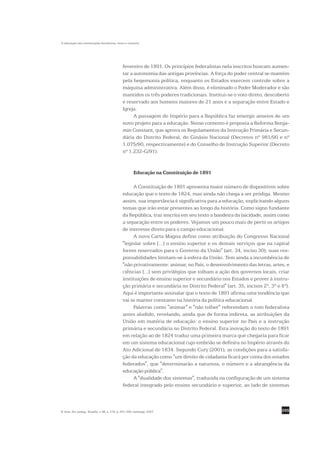 A educação nas constituições brasileiras: texto e contexto




                                                fevereiro de 1891. Os princípios federalistas nela inscritos buscam aumen-
                                                tar a autonomia das antigas províncias. A força do poder central se mantém
                                                pela hegemonia política, enquanto os Estados exercem controle sobre a
                                                máquina administrativa. Além disso, é eliminado o Poder Moderador e são
                                                mantidos os três poderes tradicionais. Institui-se o voto direto, descoberto
                                                e reservado aos homens maiores de 21 anos e a separação entre Estado e
                                                Igreja.
                                                      A passagem do Império para a República faz emergir anseios de um
                                                novo projeto para a educação. Nesse contexto é proposta a Reforma Benja-
                                                min Constant, que aprova os Regulamentos da Instrução Primária e Secun-
                                                dária do Distrito Federal, do Ginásio Nacional (Decretos nº 981/90 e nº
                                                1.075/90, respectivamente) e do Conselho de Instrução Superior (Decreto
                                                nº 1.232-G/91).


                                                         Educação na Constituição de 1891

                                                     A Constituição de 1891 apresenta maior número de dispositivos sobre
                                                educação que o texto de 1824, mas ainda não chega a ser pródiga. Mesmo
                                                assim, sua importância é significativa para a educação, explicitando alguns
                                                temas que irão estar presentes ao longo da história. Como signo fundante
                                                da República, traz inscrita em seu texto a bandeira da laicidade, assim como
                                                a separação entre os poderes. Vejamos um pouco mais de perto os artigos
                                                de interesse direto para o campo educacional.
                                                     A nova Carta Magna define como atribuição do Congresso Nacional
                                                "legislar sobre [...] o ensino superior e os demais serviços que na capital
                                                forem reservados para o Governo da União" (art. 34, inciso 30); suas res-
                                                ponsabilidades limitam-se à esfera da União. Tem ainda a incumbência de
                                                "não privativamente: animar, no País, o desenvolvimento das letras, artes, e
                                                ciências [...] sem privilégios que tolham a ação dos governos locais, criar
                                                instituições de ensino superior e secundário nos Estados e prover à instru-
                                                ção primária e secundária no Distrito Federal" (art. 35, incisos 2º, 3º e 4º).
                                                Aqui é importante assinalar que o texto de 1891 afirma uma tendência que
                                                vai se manter constante na história da política educacional.
                                                     Palavras como "animar" e "não tolher" referendam o tom federalista
                                                antes aludido, revelando, ainda que de forma indireta, as atribuições da
                                                União em matéria de educação: o ensino superior no País e a instrução
                                                primária e secundária no Distrito Federal. Esta inovação do texto de 1891
                                                em relação ao de 1824 traduz uma primeira marca que chegaria para ficar
                                                em um sistema educacional cujo embrião se definira no Império através do
                                                Ato Adicional de 1834. Segundo Cury (2001), as condições para a satisfa-
                                                ção da educação como "um direito de cidadania ficará por conta dos estados
                                                federados", que "determinarão a natureza, o número e a abrangência da
                                                educação pública".
                                                     A "dualidade dos sistemas", traduzida na configuração de um sistema
                                                federal integrado pelo ensino secundário e superior, ao lado de sistemas



R. bras. Est. pedag., Brasília, v. 88, n. 219, p. 291-309, maio/ago. 2007.                                                295
 