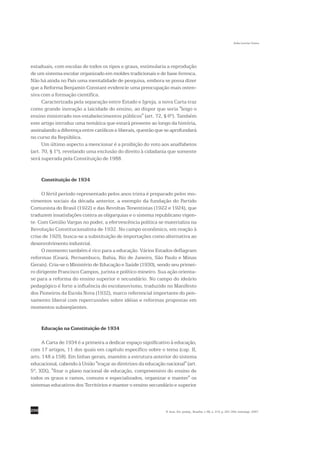Sofia Lerche Vieira




estaduais, com escolas de todos os tipos e graus, estimularia a reprodução
de um sistema escolar organizado em moldes tradicionais e de base livresca.
Não há ainda no País uma mentalidade de pesquisa, embora se possa dizer
que a Reforma Benjamin Constant evidencie uma preocupação mais osten-
siva com a formação científica.
      Caracterizada pela separação entre Estado e Igreja, a nova Carta traz
como grande inovação a laicidade do ensino, ao dispor que seria "leigo o
ensino ministrado nos estabelecimentos públicos" (art. 72, § 6º). Também
este artigo introduz uma temática que estará presente ao longo da história,
assinalando a diferença entre católicos e liberais, questão que se aprofundará
no curso da República.
      Um último aspecto a mencionar é a proibição do voto aos analfabetos
(art. 70, § 1º), revelando uma exclusão do direito à cidadania que somente
será superada pela Constituição de 1988.


      Constituição de 1934

     O fértil período representado pelos anos trinta é preparado pelos mo-
vimentos sociais da década anterior, a exemplo da fundação do Partido
Comunista do Brasil (1922) e das Revoltas Tenentistas (1922 e 1924), que
traduzem insatisfações contra as oligarquias e o sistema republicano vigen-
te. Com Getúlio Vargas no poder, a efervescência política se materializa na
Revolução Constitucionalista de 1932. No campo econômico, em reação à
crise de 1929, busca-se a substituição de importações como alternativa ao
desenvolvimento industrial.
     O momento também é rico para a educação. Vários Estados deflagram
reformas (Ceará, Pernambuco, Bahia, Rio de Janeiro, São Paulo e Minas
Gerais). Cria-se o Ministério de Educação e Saúde (1930), sendo seu primei-
ro dirigente Francisco Campos, jurista e político mineiro. Sua ação orienta-
se para a reforma do ensino superior e secundário. No campo do ideário
pedagógico é forte a influência do escolanovismo, traduzido no Manifesto
dos Pioneiros da Escola Nova (1932), marco referencial importante do pen-
samento liberal com repercussões sobre idéias e reformas propostas em
momentos subseqüentes.


      Educação na Constituição de 1934

     A Carta de 1934 é a primeira a dedicar espaço significativo à educação,
com 17 artigos, 11 dos quais em capítulo específico sobre o tema (cap. II,
arts. 148 a 158). Em linhas gerais, mantém a estrutura anterior do sistema
educacional, cabendo à União "traçar as diretrizes da educação nacional" (art.
5º, XIX), "fixar o plano nacional de educação, compreensivo do ensino de
todos os graus e ramos, comuns e especializados, organizar e manter" os
sistemas educativos dos Territórios e manter o ensino secundário e superior



296                                                            R. bras. Est. pedag., Brasília, v. 88, n. 219, p. 291-309, maio/ago. 2007.
 