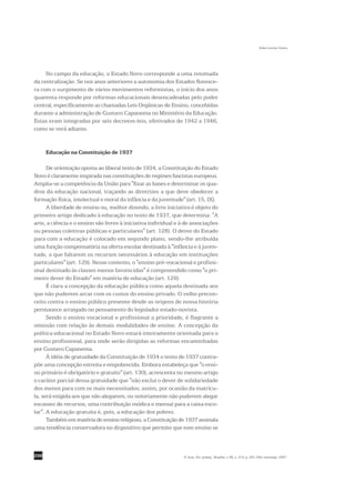 Sofia Lerche Vieira




     No campo da educação, o Estado Novo corresponde a uma retomada
da centralização. Se nos anos anteriores a autonomia dos Estados floresce-
ra com o surgimento de vários movimentos reformistas, o início dos anos
quarenta responde por reformas educacionais desencadeadas pelo poder
central, especificamente as chamadas Leis Orgânicas de Ensino, concebidas
durante a administração de Gustavo Capanema no Ministério da Educação.
Estas eram integradas por seis decretos-leis, efetivados de 1942 a 1946,
como se verá adiante.


      Educação na Constituição de 1937

      De orientação oposta ao liberal texto de 1934, a Constituição do Estado
Novo é claramente inspirada nas constituições de regimes fascistas europeus.
Amplia-se a competência da União para "fixar as bases e determinar os qua-
dros da educação nacional, traçando as diretrizes a que deve obedecer a
formação física, intelectual e moral da infância e da juventude" (art. 15, IX).
      A liberdade de ensino ou, melhor dizendo, a livre iniciativa é objeto do
primeiro artigo dedicado à educação no texto de 1937, que determina: "A
arte, a ciência e o ensino são livres à iniciativa individual e à de associações
ou pessoas coletivas públicas e particulares" (art. 128). O dever do Estado
para com a educação é colocado em segundo plano, sendo-lhe atribuída
uma função compensatória na oferta escolar destinada à "infância e à juven-
tude, a que faltarem os recursos necessários à educação em instituições
particulares" (art. 129). Nesse contexto, o "ensino pré-vocacional e profissi-
onal destinado às classes menos favorecidas" é compreendido como "o pri-
meiro dever do Estado" em matéria de educação (art. 129).
      É clara a concepção da educação pública como aquela destinada aos
que não puderem arcar com os custos do ensino privado. O velho precon-
ceito contra o ensino público presente desde as origens de nossa história
permanece arraigado no pensamento do legislador estado-novista.
      Sendo o ensino vocacional e profissional a prioridade, é flagrante a
omissão com relação às demais modalidades de ensino. A concepção da
política educacional no Estado Novo estará inteiramente orientada para o
ensino profissional, para onde serão dirigidas as reformas encaminhadas
por Gustavo Capanema.
      À idéia de gratuidade da Constituição de 1934 o texto de 1937 contra-
põe uma concepção estreita e empobrecida. Embora estabeleça que "o ensi-
no primário é obrigatório e gratuito" (art. 130), acrescenta no mesmo artigo
o caráter parcial dessa gratuidade que "não exclui o dever de solidariedade
dos menos para com os mais necessitados; assim, por ocasião da matrícu-
la, será exigida aos que não alegarem, ou notoriamente não puderem alegar
escassez de recursos, uma contribuição módica e mensal para a caixa esco-
lar". A educação gratuita é, pois, a educação dos pobres.
      Também em matéria de ensino religioso, a Constituição de 1937 assinala
uma tendência conservadora no dispositivo que permite que este ensino se



298                                                              R. bras. Est. pedag., Brasília, v. 88, n. 219, p. 291-309, maio/ago. 2007.
 