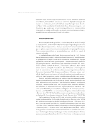 A educação nas constituições brasileiras: texto e contexto




                                                apresente como "matéria do curso ordinário das escolas primárias, normais e
                                                secundárias", muito embora não deva se "constituir objeto de obrigação dos
                                                mestres ou professores, nem de freqüência compulsória por parte dos alu-
                                                nos" (art. 133). A ambigüidade do texto é óbvia, deixando margem a um
                                                facultativo, que acabou por tornar-se compulsório, em se considerando a
                                                hegemonia da religião católica sobre as demais, bem como a expressiva pre-
                                                sença de escolas confessionais no cenário brasileiro.


                                                         Constituição de 1946

                                                      No início da década de quarenta, a sustentabilidade da ditadura Vargas
                                                já não é a mesma, em decorrência do cenário agravado pela Segunda Guerra
                                                Mundial. Insatisfações contra a ditadura se avolumam tanto entre militares
                                                que se opõem ao governo como em manifestos de categorias profissionais.
                                                Aos poucos consolidam-se as condições que vão levar o país à
                                                redemocratização.
                                                      A queda da ditadura do Estado Novo ocorre em final de 1945. Embora
                                                Vargas afaste-se do poder, a ordem getulista se mantém. O presidente elei-
                                                to, general Eurico Gaspar Dutra, de início revela-se um moderado. Assume
                                                o poder em janeiro de 1946, promulgando a nova Constituição, orientada
                                                por princípios liberais e democráticos, em setembro do mesmo ano. Resta-
                                                belece também o estado de direito e a autonomia federativa. Essa ordem
                                                inicial, contudo, é rompida pouco depois. Em 1947 ocorre a intervenção em
                                                mais de uma centena de sindicatos e é decretada a ilegalidade do Partido
                                                Comunista Brasileiro (PCB). No plano econômico o País passa por um perí-
                                                odo de significativo crescimento da indústria nacional, estimulada por res-
                                                trições às importações e um regime cambial desfavorável às exportações.
                                                      Os anos quarenta caracterizam-se por reformas educacionais que pas-
                                                sariam à história como as Leis Orgânicas do Ensino, alusão ao título de cada
                                                uma, acrescido da área específica a que se destinam. Embora ultrapassem
                                                no tempo a obra do Estado Novo, sob sua vigência são acionados decretos-
                                                leis referentes ao ensino industrial (Lei Orgânica do Ensino Industrial – De-
                                                creto-Lei n° 4.073/42), ao secundário (Lei Orgânica do Ensino Secundário –
                                                Decreto-Lei nº 4.244/42) e ao comercial (Lei Orgânica do Ensino Comercial
                                                – Decreto-Lei nº 6.141/43). Também durante este período é criado o Servi-
                                                ço Nacional de Aprendizagem Industrial (Senai – Decreto-Lei nº 4.048/42).
                                                      Após a queda de Vargas, em 1945, são propostas medidas relativas ao
                                                ensino fundamental (Lei Orgânica do Ensino Primário – Decreto-Lei nº 8.529/
                                                46), ao ensino normal (Lei Orgânica do Ensino Normal – Decreto-Lei nº
                                                8.530/46) e ao ensino agrícola (Lei Orgânica do Ensino Agrícola – Decreto-
                                                Lei nº 9.613/46). Também é instituído o Serviço Nacional de Aprendizagem
                                                Comercial (Senac – Decretos-Lei nº 8.621/46 e nº 8.622/46). Com a Refor-
                                                ma Capanema o sistema educacional brasileiro não só mantém como acen-
                                                tua o dualismo que distingue a educação escolar das elites daquela ofertada
                                                para as classes populares. Suas diretrizes vão orientar a educação nacional



R. bras. Est. pedag., Brasília, v. 88, n. 219, p. 291-309, maio/ago. 2007.                                               299
 