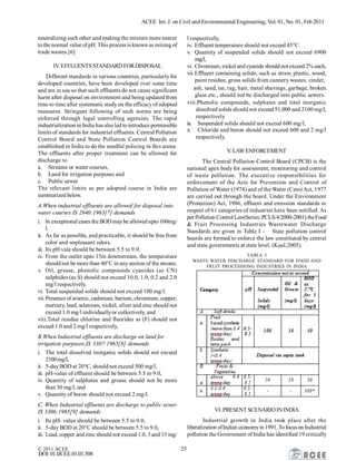 ACEE Int. J. on Civil and Environmental Engineering, Vol. 01, No. 01, Feb2011
© 2011 ACEE 25
DOI:01.IJCEE.01.01.508
neutralizing each other and making the mixture more nearer
tothe normal value of pH. This process is known as mixing of
trade wastes.[6]
IV.EFFLUENTSSTANDARD FORDISPOSAL
Different standards in various countries, particularly for
developed countries, have been developed over some time
and are in use so that such effluents do not cause significant
harm after disposal on environment and being updated from
time to time after systematic study on the efficacy of adopted
measures. Stringent following of such norms are being
enforced through legal controlling agencies. The rapid
industrialization in India has alsoled to introduce permissible
limits of standards for industrial effluents. Central Pollution
Control Board and State Pollution Control Boards are
established in India to do the needful policing in this arena.
The effluents after proper treatment can be allowed for
discharge to
a. Streams or water courses,
b. Land for irrigation purposes and
c. Public sewer
The relevant limits as per adopted course in India are
summarized below.
A.When industrial effluents are allowed for disposal into
water courses IS 2940:1963[7] demands
i. In exceptional cases the BOD maybe allowed upto100mg/
l.
ii. As far as possible, and practicable, it should be free from
color and unpleasant odors.
iii. Its pH vale should be between 5.5 to 9.0.
iv. From the outlet upto 15m downstream, the temperature
should not be more than 40°C in anysection of the stream.
v. Oil, grease, phenolic compounds cyanides (as CN)
sulphides (as S) should not exceed 10.0, 1.0, 0.2 and 2.0
mg/l respectively.
vi. Total suspended solids should not exceed 100 mg/l.
vii.Presence of arsenic, cadmium, barium, chromium, copper,
mercury, lead, selenium, nickel, silver and zinc should not
exceed 1.0 mg/l individuallyor collectively, and
viii.Total residue chlorine and fluorides as (F) should not
exceed 1.0 and 2 mg/l respectively,
B.When Industrial effluents are discharge on land for
irrigation purposes.IS 3307:1965[8] demands
i. The total dissolved inorganic solids should not exceed
2100mg/l,
ii. 5-dayBOD at 20°C, should not exceed 500 mg/l,
iii. pH-value of effluent should be between 5.5 to 9.0,
iv. Quantity of sulphates and grease should not be more
than 30 mg/l, and
v. Quantity of boron should not exceed 2 mg/l.
C. When Industrial effluents are discharge to public sewer
IS 3306:1965[9] demands
i. Its pH- value should be between 5.5 to 9.0,
ii. 5-day BOD at 20°C should be between 5.5 to 9.0,
iii. Lead, copper and zinc should not exceed 1.0, 3 and 15 mg/
l respectively,
iv. Effluent temperature should not exceed 45°C
v. Quantity of suspended solids should not exceed 6900
mg/l,
vi. Chromium, nickel and cyanide should not exceed 2% each,
vii.Effluent containing solids, such as straw, plastic, wood,
paint residue, gross solids from cannery wastes, cinder,
ash, sand, tar, rag, hair, metal shavings, garbage, broken
glass etc., should not be discharged into public sewers.
viii.Phenolic compounds, sulphates and total inorganic
dissolved solids should not exceed 51,000 and 2100 mg/l,
respectively
ix. Suspended solids should not exceed 600 mg/l,
x. Chloride and boron should not exceed 600 and 2 mg/l
respectively.
V.LAWENFORCEMENT
The Central Pollution Control Board (CPCB) is the
national apex body for assessment, monitoring and control
of waste pollution. The executive responsibilities for
enforcement of the Acts for Prevention and Control of
Pollution of Water (1974) and of the Water (Cess) Act, 1977
are carried out through the board. Under the Environment
(Protection) Act, 1986, effluent and emission standards in
respect of 61 categories of industries have been notified. As
perPollution Control Law(Series:PCLS/4/2000-2001) theFood
& Fruit Processing Industries Wastewater Discharge
Standards are given in Table I - State pollution control
boards are formed to enforce the law constituted by central
and state governments at state level. (Kaul,2005).
TABLE I
WASTE WATER DISCHARGE STANDARD FOR FOOD AND
FRUIT PROCESSIONG INDUSTRIES IN INDIA
VI. PRESENT SCENARIOININDIA
Industrial growth in India took place after the
liberalization ofIndian economyin 1991.Tofocuson Industrial
pollution the Government of India has identified 19 critically
 
