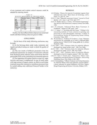 ACEE Int. J. on Civil and Environmental Engineering, Vol. 01, No. 01, Feb2011
© 2011 ACEE 27
DOI:01.IJCEE.01.01.508
of any treatment and in-plant control measure could be
adopted by rejecting means.
TABLE IV.
QUALITY MONITORING OF TREATED WATER
Further, the final effluent before disposal was tested and
results with their limiting values are given in Table-
CONCLUSIONS
On the basis of the study following conclusions may
be made
[1] In the beverage plant under study, systematic and
regular periodical testing are made to check the quality of
effluents.
[2] The test results of different parameters from the
conducted experiments on samples of wastewater collected
from discharge points indicate values much lesser than the
permissible limits set bycontrolling environmental agencies
[3] The importance of in-plant control or reuse (e.g. sugar
recovery and reuse) is emphasized. In case of waste water
with large amount of organic matter, an effective end of pipe
treatment (anaerobic treatment or membrane processes) may
be needed adding some additional financial burden to the
industries.
REFERENCE
[1] H.Gulyas, “Process for removal of recalcitrant organics from
industrial waste water,” Water Source & Technology, vol.36,
Issues 2-3, pp.9-16, 1997.
[2] G. C. Fred, “Industrial wastewater Control,” Journal of Food
Quality, vol.1, Issue 1, pp.73-84, April 1977.
[3] G. N. Pandey and G. C. Carney, “Environment Engineering,”
Tata McGraw-Hill Publication Company Limited, New Delhi,
1998.
[4] J. D. Edwards, “Industrial Waste Water Treatment- A
Guidebook,” imprint of CRC press, 1995.
[5] L. I. Gang, L. I. Yan-sheng and Gao Hong, “ Probing in the
transacting methods of waste solutions in printing and
processing of color photographic materials,” College of
Environmental Science & Engineering Dalian Jiotong
University, China, 2005.
[6] M. Gavrilescu, C. Teodosiu, D. Cavrilescu, L. Lupu, “Strategies
and practices for sustainable use of water in industrial paper
making process,” WILEY-VCH Veriag gMBh & Co, kGaA,
Weinheim, 2008.
[7] IS: 2490 – 1963 “Tolerance limits for industrial effluents
discharged into inland surface water”, BIS, New Delhi.
[8] IS: 3306 – 1965 “Tolerance limits for industrial effluents
discharged into public sewers”, BIS, New Delhi.
[9] IS: 3307 – 1965 “Tolerance limits of industrial effluents
discharged on land for irrigation purpose”, BIS, New Delhi.
[10] S.N. Kaul, T. Nandi and L. Szpyraowicz “Waste water
management with special reference to Tanneries”, Discovering
Publishing House, New Delhi, p. 488, 2005.
[11] S. Chattopadhyay, “Effluent Treatment and Testing Parameters
for Industrial Wastes from Food Industries around Kolkata”,
a thesis submitted for partial fulfillment of M.Tech. Degree,
Bengal Engineering and Science University, Shibpur, 2010.
 