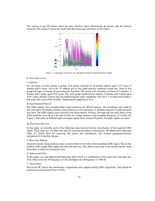 The section II and III explain about the data selection filters (Butterworth & Notch), and the features
extracted. The section IV gives the results and discussion and conclusion of the context.

Figure 1. Emg Signal Of Normal, Als, Myopathy Patient From Biceps Brachii Region

II. DATA SELECTION
A. Subjects
For our study, we have chosen 3 groups. First group consisted of 10 normal subjects aged 21-35 years, 4
females and 6 males. All of the 10 subjects are in very good physical condition except one. None in this
group had signs or history of neuromuscular disorders. The group with myopathy consisted of 7 patients; 2
females and 5 males aged 19-63 years. The ALS group consisted of 8 subjects; 4 females and 4 males aged
35-67 years. Besides clinical and electrophysiological signs compatible with ALS, 5 of them died within a
few years after onset of the disorder, supporting the diagnosis of ALS.
B. Experimental Protocol
The EMG signals were recorded under usual conditions for MUAP analysis. The recordings were made at
low (just above threshold) voluntary and constant level of contraction. A standard concentric needle electrode
was used. The EMG signals were recorded from bicep brachii of bicep. The high and low pass filters of the
EMG amplifier were set at 2 Hz and 10 kHz for 11msec duration with sampling frequency of 10 kHz [8].
Figure 1 shows plot of different types of sample signal where around 250 points of sample signals are taken.
III. PROPOSED METHOD
In this paper, we describe each of the following steps involved for the classification of the acquired EMG
signal. These steps are: (A) Base line shift for accurate estimation of parameters. (B) Butterworth band pass
Filter (C) Notch filter for removing DC power line interference. (D) Various parameters/features
calculation.(E) Classifier Design.
A. Base Line Shifting
Generally human being produces static current which will interfere while recording EMG signal. Due to this
problem EMG signal shifts upper side from the base line. This defect occurs due to the muscle tension, body
movement or some environmental noise.
B. Butterworth Filter
In this paper, we used Butterworth band pass filter which is a combination of low pass filter and high pass
filter. Here lower cut off frequency is 5 Hz and higher cut off frequency is 1500 Hz.
C. Notch Filter
Due to the DC power line interference a significant noise appears during EMG acquisition. That should be
removed by using Notch Filter at 50 Hz.
43

 