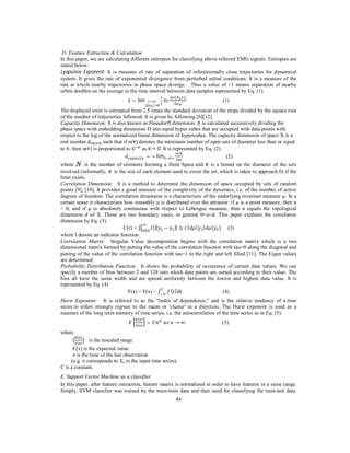 D. Feature Extraction & Calculation
In this paper, we are calculating different entropies for classifying above referred EMG signals. Entropies are
stated below:
Lyapunov Exponent: It is measure of rate of separation of infinitesimally close trajectories for dynamical
system. It gives the rate of exponential divergence from perturbed initial conditions. It is a measure of the
rate at which nearby trajectories in phase space diverge. . Thus a value of +1 means separation of nearby
orbits doubles on the average in the time interval between data samples represented by Eq. (1).
λ = lim
|∆

|∆ (

→
|→

|∆

, )|
|

(1)

The displayed error is estimated from 2.5 times the standard deviation of the slope divided by the square root
of the number of trajectories followed. It is given by following [6][12].
Capacity Dimension: It is also known as Hausdorff dimension. It is calculated successively dividing the
phase space with embedding dimension D into equal hyper cubes that are occupied with data points with
respect to the log of the normalized linear dimension of hypercubes. The capacity dimension of space X is a
real number dcapacity such that if n( ) denotes the minimum number of open sets of diameter less than or equal
to , then n( ) is proportional to ∈ as ∈→ 0. It is represented by Eq. (2).
= − lim∈→
(2)
∈

where
is the number of elements forming a finite Space and is a bound on the diameter of the sets
involved (informally, is the size of each element used to cover the set, which is taken to approach 0) if the
limit exists.
Correlation Dimension: It is a method to determine the dimension of space occupied by sets of random
points [9], [10]. It provides a good measure of the complexity of the dynamics, i.e. of the number of active
degrees of freedom. The correlation dimension is a characteristic of the underlying invariant measure µ. In a
certain sense it characterizes how smoothly µ is distributed over the attractor: if µ is a point measure, then α
= 0, and if µ is absolutely continuous with respect to Lebesgue measure, then α equals the topological
dimension d of X. These are two boundary cases, in general 0<α<d. This paper explains the correlation
dimension by Eq. (3).
C(r) = ∬ Ω (‖ − ‖ ≤ ) ( ) ( ) (3)
Ω
where I denote an indicator function.
Correlation Matrix: Singular Value decomposition begins with the correlation matrix which is a two
dimensional matrix formed by putting the value of the correlation function with tau=0 along the diagonal and
putting of the value of the correlation function with tau=1 to the right and left filled [11]. The Eigen values
are determined.
Probability Distribution Function: It shows the probability of occurrence of certain data values. We can
specify a number of bins between 2 and 128 into which data points are sorted according to their value. The
bins all have the same width and are spread uniformly between the lowest and highest data value. It is
represented by Eq. (4)
()
F(x) = F(x) = ∫
(4)
Hurst Exponent: It is referred to as the "index of dependence," and is the relative tendency of a time
series to either strongly regress to the mean or 'cluster' in a direction. The Hurst exponent is used as a
measure of the long term memory of time series, i.e. the autocorrelation of the time series as in Eq. (5).
( )
( )

where
[

( )
( )

=

	

	 →∞

(5)

] is the rescaled range.

E[x] is the expected value.
n is the time of the last observation
(e.g. it corresponds to Xn in the input time series).
C is a constant.
E. Support Vector Machine as a classifier
In this paper, after feature extraction, feature matrix is normalized in order to have features in a same range.
Simply, SVM classifier was trained by the train-train data and then used for classifying the train-test data.
44

 