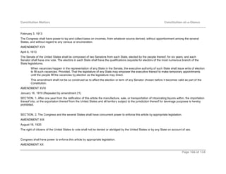 Constitution Matters Constitution-at-a-Glance
Page 106 of 134
February 3, 1913
The Congress shall have power to lay and collect taxes on incomes, from whatever source derived, without apportionment among the several
States, and without regard to any census or enumeration.
AMENDMENT XVII
April 8, 1913
The Senate of the United States shall be composed of two Senators from each State, elected by the people thereof, for six years; and each
Senator shall have one vote. The electors in each State shall have the qualifications requisite for electors of the most numerous branch of the
State legislatures.
When vacancies happen in the representation of any State in the Senate, the executive authority of such State shall issue writs of election
to fill such vacancies: Provided, That the legislature of any State may empower the executive thereof to make temporary appointments
until the people fill the vacancies by election as the legislature may direct.
This amendment shall not be so construed as to affect the election or term of any Senator chosen before it becomes valid as part of the
Constitution.
AMENDMENT XVIII
January 16, 1919 (Repealed by amendment 21)
SECTION. 1. After one year from the ratification of this article the manufacture, sale, or transportation of intoxicating liquors within, the importation
thereof into, or the exportation thereof from the United States and all territory subject to the jurisdiction thereof for beverage purposes is hereby
prohibited.
SECTION. 2. The Congress and the several States shall have concurrent power to enforce this article by appropriate legislation.
AMENDMENT XIX
August 18, 1920
The right of citizens of the United States to vote shall not be denied or abridged by the United States or by any State on account of sex.
Congress shall have power to enforce this article by appropriate legislation.
AMENDMENT XX
 